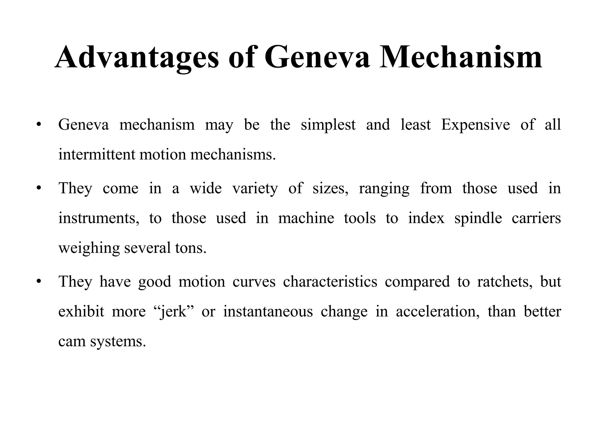 Advantages of Geneva Mechanism
• Geneva mechanism may be the simplest and least Expensive of all
intermittent motion mechanisms.
• They come in a wide variety of sizes, ranging from those used in
instruments, to those used in machine tools to index spindle carriers
weighing several tons.
• They have good motion curves characteristics compared to ratchets, but
exhibit more “jerk” or instantaneous change in acceleration, than better
cam systems.
 