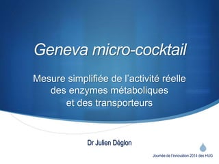 S 
Geneva micro-cocktail 
Mesure simplifiée de l’activité réelle 
des enzymes métaboliques 
et des transporteurs 
Journée de l’innovation 2014 des HUG 
Dr Julien Déglon 
 