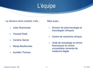 L’équipe 
Le Geneva micro cocktail, c’est… 
S Jules Desmeules 
S Youssef Daali 
S Caroline Samer 
S Marija Bosilkovska 
S Aurélien Thomas 
Mais aussi… 
S Division de pharmacologie et 
toxicologies cliniques 
S Centre de recherche clinique 
S Unité de toxicologie et chimie 
forensiques du centre 
universitaire romande de 
médecine légale 
Journée de l’innovation - HUG 11 21.11.2014 
