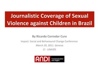 Journalistic Coverage of Sexual Violence against Children in Brazil By Ricardo Corredor Cure Impact: Social and Behavioural Change Conference  March 29, 2011. Geneva CI - UNAIDS 