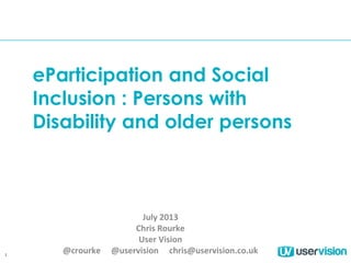 1
eParticipation and Social
Inclusion : Persons with
Disability and older persons
July 2013
Chris Rourke
User Vision
@crourke @uservision chris@uservision.co.uk
 