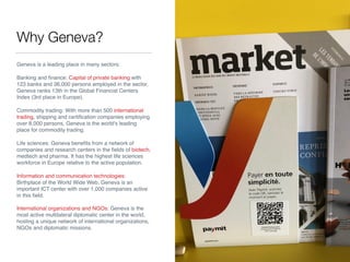 Why Geneva?
Geneva is a leading place in many sectors:
Banking and ﬁnance: Capital of private banking with
123 banks and 36,000 persons employed in the sector,
Geneva ranks 13th in the Global Financial Centers
Index (3rd place in Europe).
Commodity trading: With more than 500 international
trading, shipping and certiﬁcation companies employing
over 8,000 persons, Geneva is the world's leading
place for commodity trading.
Life sciences: Geneva beneﬁts from a network of
companies and research centers in the ﬁelds of biotech,
medtech and pharma. It has the highest life sciences
workforce in Europe relative to the active population.
Information and communication technologies:
Birthplace of the World Wide Web, Geneva is an
important ICT center with over 1,000 companies active
in this ﬁeld.
International organizations and NGOs: Geneva is the
most active multilateral diplomatic center in the world,
hosting a unique network of international organizations,
NGOs and diplomatic missions.
 