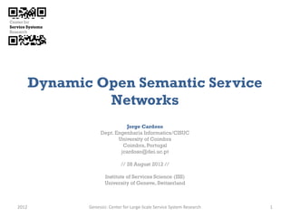Dynamic Open Semantic Service
                Networks
                             Jorge Cardoso
                   Dept. Engenharia Informatica/CISUC
                          University of Coimbra
                            Coimbra, Portugal
                           jcardoso@dei.uc.pt

                             // 28 August 2012 //

                     Institute of Services Science (ISS)
                     University of Geneve, Switzerland



2012          Genessiz: Center for Large-Scale Service System Research   1
 