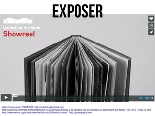 https://vimeo.com/106487007 http://unbindingthebook.com
http://abonnes.lemonde.fr/arts/article/2015/03/26/museumweek-2-la-semaine-ou-les-musees-se-dechainent-sur-twitter_4601715_1655012.html
http://www.moma.org/interactives/exhibitions/2008/elasticmind/ http://gaite-lyrique.net
EXPOSER
 
