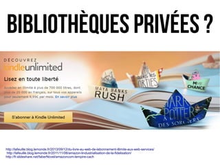 http://lafeuille.blog.lemonde.fr/2013/09/12/du-livre-au-web-de-labonnement-illimite-aux-web-services/
http://lafeuille.blog.lemonde.fr/2011/11/08/amazon-lindustrialisation-de-la-fidelisation/
http://fr.slideshare.net/faberNovel/amazoncom-lempire-cach
bibliothèques privées ?
 