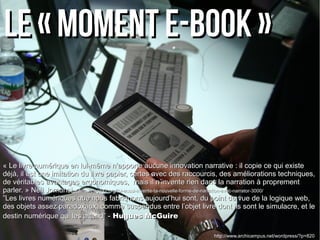 Le « moment e-book »Le « moment e-book »
« Le livre numérique en lui-même n’apporte aucune innovation narrative : il copie ce qui existe« Le livre numérique en lui-même n’apporte aucune innovation narrative : il copie ce qui existe
déjà, il est une imitation du livre papier, certes avec des raccourcis, des améliorations techniques,déjà, il est une imitation du livre papier, certes avec des raccourcis, des améliorations techniques,
de véritables avantages ergonomiques, mais il n’invente rien dans la narration à proprementde véritables avantages ergonomiques, mais il n’invente rien dans la narration à proprement
parler. » Neil Jomunsi -parler. » Neil Jomunsi - http://page42.org/toi-aussi-invente-ta-nouvelle-forme-de-narration-avec-narrator-3000/http://page42.org/toi-aussi-invente-ta-nouvelle-forme-de-narration-avec-narrator-3000/
””Les livres numériques que nous fabriquons aujourd’hui sont, du point de vue de la logique web,Les livres numériques que nous fabriquons aujourd’hui sont, du point de vue de la logique web,
des objets assez paradoxaux, comme suspendus entre l’objet livre dont ils sont le simulacre, et ledes objets assez paradoxaux, comme suspendus entre l’objet livre dont ils sont le simulacre, et le
destin numérique qui les attend” -destin numérique qui les attend” - Hugues McGuireHugues McGuire
http://www.archicampus.net/wordpress/?p=820
 