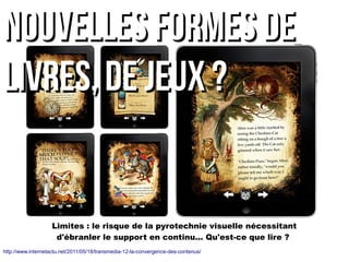 Limites : le risque de la pyrotechnie visuelle nécessitant
d'ébranler le support en continu... Qu'est-ce que lire ?
nouvelles formes denouvelles formes de
livres, DE JEUX ?livres, DE JEUX ?
http://www.internetactu.net/2011/05/18/transmedia-12-la-convergence-des-contenus/
 