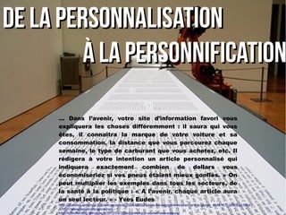 … Dans l’avenir, votre site d’information favori vous
expliquera les choses différemment : il saura qui vous
êtes, il connaîtra la marque de votre voiture et sa
consommation, la distance que vous parcourez chaque
semaine, le type de carburant que vous achetez, etc. Il
rédigera à votre intention un article personnalisé qui
indiquera exactement combien de dollars vous
économiseriez si vos pneus étaient mieux gonflés. » On
peut multiplier les exemples dans tous les secteurs, de
la santé à la politique : « A l’avenir, chaque article aura
un seul lecteur. » - Yves Eudes
http://abonnes.lemonde.fr/sciences/article/2014/06/30/robots-les-algorithmes-prennent-la-plume_4448161_1650684.html
- http://www.narrativescience.com -
http://lafeuille.blog.lemonde.fr/2012/04/30/le-numerique-au-defi-des-auteurs/
De la personnalisationDe la personnalisation
à la personnificationà la personnification
 
