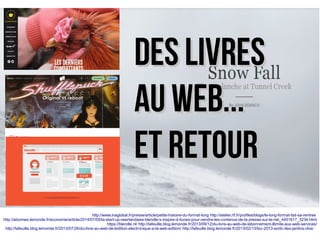 http://www.inaglobal.fr/presse/article/petite-histoire-du-format-long http://atelier.rfi.fr/profiles/blogs/le-long-format-fait-sa-rentree
http://abonnes.lemonde.fr/economie/article/2014/07/05/la-start-up-neerlandaise-blendle-s-inspire-d-itunes-pour-vendre-les-contenus-de-la-presse-sur-le-net_4451617_3234.html
https://blendle.nl/ http://lafeuille.blog.lemonde.fr/2013/09/12/du-livre-au-web-de-labonnement-illimite-aux-web-services/
http://lafeuille.blog.lemonde.fr/2013/07/26/du-livre-au-web-de-ledition-electronique-a-la-web-edition/ http://lafeuille.blog.lemonde.fr/2013/02/13/toc-2013-sortir-des-jardins-clos/
Des livresDes livres
au web...au web...
ET RETOURET RETOUR
 