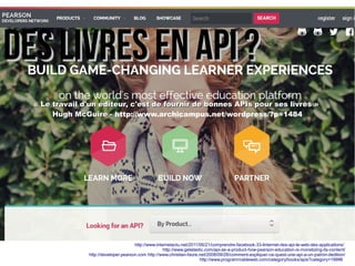 Des livres en API ?Des livres en API ?
http://www.internetactu.net/2011/06/21/comprendre-facebook-33-linternet-des-api-le-web-des-applications/
http://www.getelastic.com/api-as-a-product-how-pearson-education-is-monetizing-its-content/
http://developer.pearson.com http://www.christian-faure.net/2008/09/28/comment-expliquer-ce-quest-une-api-a-un-patron-dedition/
http://www.programmableweb.com/category/books/apis?category=19996
« Le travail d'un éditeur, c'est de fournir de bonnes APIs pour ses livres »« Le travail d'un éditeur, c'est de fournir de bonnes APIs pour ses livres »
Hugh McGuire -Hugh McGuire - http://www.archicampus.net/wordpress/?p=1484
 