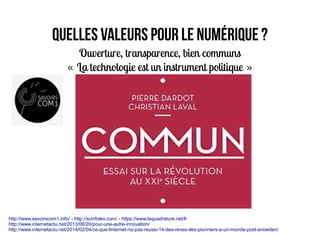 Quelles valeurs pour le numérique ?
Ouverture, transparence, bien communs
« La technologie est un instrument politique »   
http://www.savoirscom1.info/ - http://scinfolex.com/ - https://www.laquadrature.net/fr
http://www.internetactu.net/2013/06/20/pour-une-autre-innovation/
http://www.internetactu.net/2014/02/04/ce-que-linternet-na-pas-reussi-14-des-reves-des-pionniers-a-un-monde-post-snowden/
 
