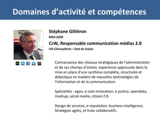 Stéphane Gilliéron
MAS-QSM
CcW, Responsable communication médias 2.0
IVS-Chancellerie – Etat du Valais
Connaissance des réseaux stratégiques de l’administration
et de ses champs d’action, expérience approuvée dans la
mise en place d’une synthèse complète, structurée et
didactique en matière de nouvelles technologies de
l'information et de la communication.
Spécialités : egov, e-com innovation, e-justice, opendata,
mashup, social media, citizen 2.0.
Design de services, e-reputation, business intelligence,
Stratégies agiles, et hubs collaboratifs.
Domaines d’activité et compétences
 