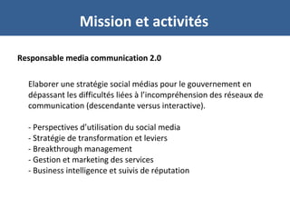 Responsable media communication 2.0
Elaborer une stratégie social médias pour le gouvernement en
dépassant les difficultés liées à l’incompréhension des réseaux de
communication (descendante versus interactive).
- Perspectives d’utilisation du social media
- Stratégie de transformation et leviers
- Breakthrough management
- Gestion et marketing des services
- Business intelligence et suivis de réputation
Mission et activités
 