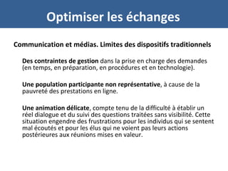 Optimiser les échanges
Communication et médias. Limites des dispositifs traditionnels
Des contraintes de gestion dans la prise en charge des demandes
(en temps, en préparation, en procédures et en technologie).
Une population participante non représentative, à cause de la
pauvreté des prestations en ligne.
Une animation délicate, compte tenu de la difficulté à établir un
réel dialogue et du suivi des questions traitées sans visibilité. Cette
situation engendre des frustrations pour les individus qui se sentent
mal écoutés et pour les élus qui ne voient pas leurs actions
postérieures aux réunions mises en valeur.
 