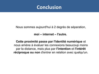 Conclusion
Nous sommes aujourd'hui à 2 degrés de séparation,
moi – internet – l'autre.
Cette proximité passe par l'identité numérique et
nous amène à évaluer les connexions beaucoup moins
par la distance, mais plus par l'intention et l'intérêt
réciproque ou non d'entrer en relation avec quelqu'un.
 