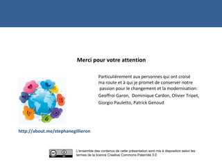 Merci pour votre attention
Particulièrement aux personnes qui ont croisé
ma route et à qui je promet de conserver notre
passion pour le changement et la modernisation:
Geoffroi Garon, Dominique Cardon, Olivier Tripet,
Giorgio Pauletto, Patrick Genoud
http://about.me/stephanegillieron
Merci !
L'ensemble des contenus de cette présentation sont mis à disposition selon les
termes de la licence Creative Commons Paternité 3.0
 