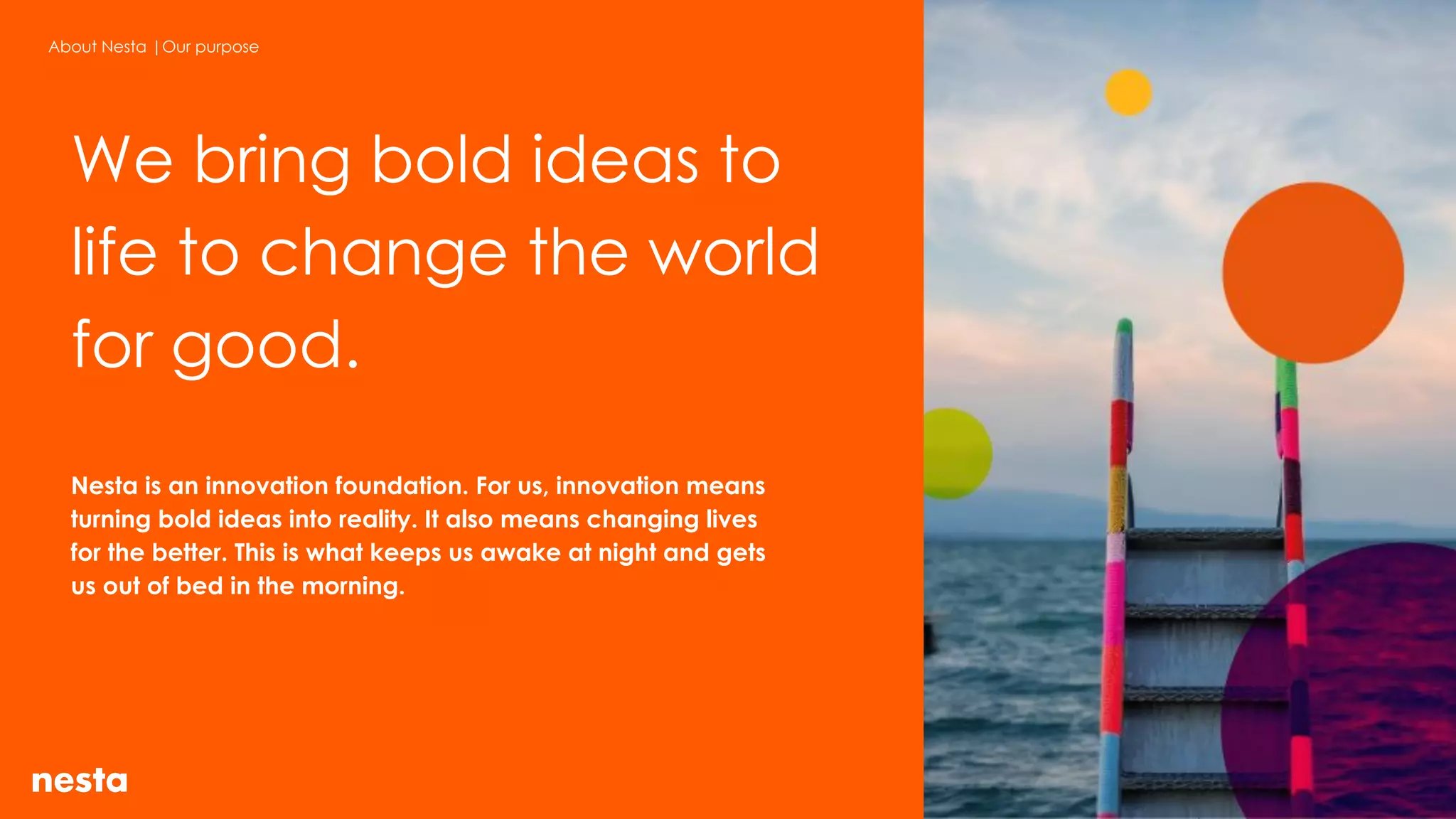 Nesta is an innovation foundation. For us, innovation means
turning bold ideas into reality. It also means changing lives
for the better. This is what keeps us awake at night and gets
us out of bed in the morning.
About Nesta |Our purpose
We bring bold ideas to
life to change the world
for good.