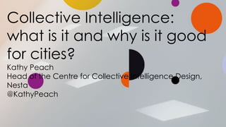 Collective Intelligence:
what is it and why is it good
for cities?
Kathy Peach
Head of the Centre for Collective Intelligence Design,
Nesta
@KathyPeach
 