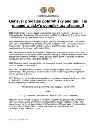 Genever TimelineGenever TimelineGenever TimelineGenever Timeline
www.realdutchgenever.com 1
Genever predates both whisky and gin; it is
unaged whisky’s complex grand-parent!
1269: First mention of juniper-based health-related tonics and medicines in Europe, in a
Dutch publication Der Naturen Bloeme by Jacob van Maerlant te Damme. The spirit is based
on distilled wine and juniper berries, and is a medicine.
1494: First written mention of recreational grain distilling, for whisky, Scotland - “To Brother
John Cor, by order of the King, to make aqua vitae VIII bolls of malt.”. Aqua vitae (in Gaelic,
“uisce beatha”, which came to be called “whisky” in English) included botanicals as
ingredients, just like genever, well into the 1800s.
1495: First written recipe for what we would recognize as a recreational juniper spirit, from a
cookbook written in Dutch near Arnhem/Apeldoorn: Making Burned Wine. Based on lees wine
cooked with cardamom, cinnamon, cloves, galanga, ginger, grains of paradise, juniper and
nutmeg, and cut with clean water or Hamburg beer.
1497: Korenbrandewijn (grain distillate), the older name for what came to be called genever,
began to be taxed in Amsterdam.
1552: The Dutch-published Constelijck Distilleer Boek by Philippus Hermanni mentions
“genever aqua vitae”, referring to juniper-infused brandy; apparently grape-based genever
was the standard at the time.
1588: First mention of grain having replaced grape as a basis for genever distilling in Holland:
in “A Guide To Distilling” by Dutchman Casper Jansz. Coolhaes. He wrote that
korenbrandewijn (grain distillate with juniper)
“in aroma and taste is almost the same as [grape] brandy-wine”
and is
“not only named brandywine but also drunk and paid for as brandywine”
1585: The Fall of Antwerp. Diaspora of Protestant refugees throughout Europe, with some
interesting repercussions. 6,000 Flemish Protestants had already fled to London by 1570,
paving the way for the genever/gin boom that followed later. Others moved in large numbers
to La Rochelle in France, trading in sugar, spices and the regional wines and
(later) brandy, which became Cognac.
 