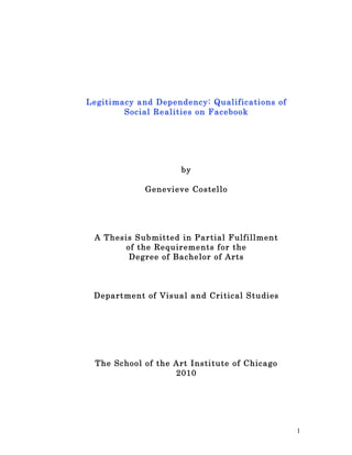 Legitimacy and Depe ndency: Qualificatio ns of
        Social Re alities on F acebook




                      by

             Genevieve Costello




 A Thesis Submitted in Par tial F ulfillment
        of the Requireme nts for the
         Degree of Bache lor of Arts



 Departme nt of Visual and Critic al Studies




  The Schoo l of the Art Institute of Chicago
                     2010




                                                 1
 