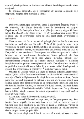 capcană, de singurătate, de izolare – toate îi erau la fel de prezente în minte
ca atunci.
Îşi amintea îndeosebi, cu o limpezime de coşmar a durerii şi a
disperării, noaptea când ajunsese la limită.
* * *
Dee privea afară, spre întunericul umed şi deprimant. Înăuntru era la fel
de întuneric, căci lăsase luminile stinse în dormitorul ei spaţios.
Deprimarea îi forfotea prin minte ca un păianjen mare şi negru. O durea
inima. Era obosită şi, în ultima vreme, i se părea că oboseala n-o mai slăbea
o clipă. Ştia că deprimarea putea să aibă acest efect. Deprimarea şi
nefericirea.
Ceea ce voia să fac acum era să plângă până se descărca de toate
temerile, de toată durerea din suflet. Voia să fie ţinută în braţe ca pe
vremuri, să se simtă iar ca o fetiţă, iubită şi în siguranţă. Dar aşa ceva era
imposibil. Mama ei murise, era moartă de trei ani. Murise o dată cu tatăl lui
Dee, când un tren deraiase şi dăduse peste maşinile care aşteptau la barieră.
Maşina lor se transformase literalmente într-o grămadă de fiare
contorsionate, iar Dee nu-şi mai văzuse niciodată părinţii, căci
înmormântarea avusese loc cu sicriele închise. Fantezia ei plăsmuise
imagini cumplite, pe care le completaseră visele. Dee visase luni de zile că
trupurile lor fuseseră sfârtecate în bucăţi şi se trezea urlând din răsputeri, de
groază. I se recomandaseră somnifere. N-o ajutaseră decât puţin.
Moartea lui Charles Janson şi a soţiei lui apăruse în toate ziarele cu tiraj
naţional, căci tatăl ei fusese multimilionar, iar dispariţia lui crea o adevărată
senzaţie. Când totul îşi revenise în sfârşit la o aparentă normalitate, Dee se
pomenise locuind împreună cu mătuşa şi unchiul ei, în casa imensă care
cândva păruse abia destul de mare ca să conţină toată iubirea şi voia bună
din familie. Realist vorbind, cel mai mult îi lipsea mamei, căci tatăl fusese
plecat mereu în călătorii de afaceri şi la întâlniri importante. Dar şi el fusese
bun şi iubitor, când era acasă, iar mama reprezentase o adevărată rază de
soare în viaţa fetiţei.
Acum, casa părea doar o enormă carapace goală.
Tatăl şi mama ei îi lăsaseră aproape totul, iar Dee presupunea vag că era
foarte, foarte bogată, dar nu avea idee la ce cifră se ridica averea ei.
Oricum, nici nu-i aparţinea cu adevărat ei până la împlinirea vârstei de
optsprezece ani, şi abia la douăzeci şi unu de ani urma să-i revină controlul
deplin asupra tuturor proprietăţilor.
Dar începuse să-şi urască banii. Începea să urască tot ceea ce avea
 
