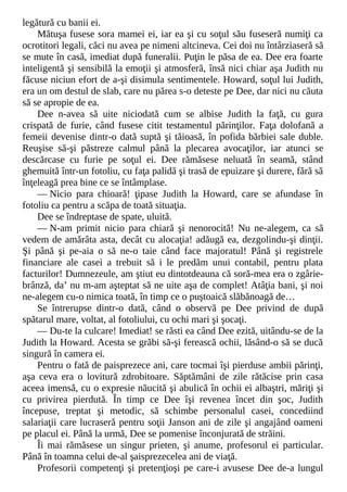 legătură cu banii ei.
Mătuşa fusese sora mamei ei, iar ea şi cu soţul său fuseseră numiţi ca
ocrotitori legali, căci nu avea pe nimeni altcineva. Cei doi nu întârziaseră să
se mute în casă, imediat după funeralii. Puţin le păsa de ea. Dee era foarte
inteligentă şi sensibilă la emoţii şi atmosferă, însă nici chiar aşa Judith nu
făcuse niciun efort de a-şi disimula sentimentele. Howard, soţul lui Judith,
era un om destul de slab, care nu părea s-o deteste pe Dee, dar nici nu căuta
să se apropie de ea.
Dee n-avea să uite niciodată cum se albise Judith la faţă, cu gura
crispată de furie, când fusese citit testamentul părinţilor. Faţa dolofană a
femeii devenise dintr-o dată suptă şi tăioasă, în pofida bărbiei sale duble.
Reuşise să-şi păstreze calmul până la plecarea avocaţilor, iar atunci se
descărcase cu furie pe soţul ei. Dee rămăsese neluată în seamă, stând
ghemuită într-un fotoliu, cu faţa palidă şi trasă de epuizare şi durere, fără să
înţeleagă prea bine ce se întâmplase.
— Nicio para chioară! ţipase Judith la Howard, care se afundase în
fotoliu ca pentru a scăpa de toată situaţia.
Dee se îndreptase de spate, uluită.
— N-am primit nicio para chiară şi nenorocită! Nu ne-alegem, ca să
vedem de amărâta asta, decât cu alocaţia! adăugă ea, dezgolindu-şi dinţii.
Şi până şi pe-aia o să ne-o taie când face majoratul! Până şi registrele
financiare ale casei a trebuit să i le predăm unui contabil, pentru plata
facturilor! Dumnezeule, am ştiut eu dintotdeauna că soră-mea era o zgârie-
brânză, da’ nu m-am aşteptat să ne uite aşa de complet! Atâţia bani, şi noi
ne-alegem cu-o nimica toată, în timp ce o puştoaică slăbănoagă de…
Se întrerupse dintr-o dată, când o observă pe Dee privind de după
spătarul mare, voltat, al fotoliului, cu ochi mari şi şocaţi.
— Du-te la culcare! Imediat! se răsti ea când Dee ezită, uitându-se de la
Judith la Howard. Acesta se grăbi să-şi ferească ochii, lăsând-o să se ducă
singură în camera ei.
Pentru o fată de paisprezece ani, care tocmai îşi pierduse ambii părinţi,
aşa ceva era o lovitură zdrobitoare. Săptămâni de zile rătăcise prin casa
aceea imensă, cu o expresie năucită şi abulică în ochii ei albaştri, măriţi şi
cu privirea pierdută. În timp ce Dee îşi revenea încet din şoc, Judith
începuse, treptat şi metodic, să schimbe personalul casei, concediind
salariaţii care lucraseră pentru soţii Janson ani de zile şi angajând oameni
pe placul ei. Până la urmă, Dee se pomenise înconjurată de străini.
Îi mai rămăsese un singur prieten, şi anume, profesorul ei particular.
Până în toamna celui de-al şaisprezecelea ani de viaţă.
Profesorii competenţi şi pretenţioşi pe care-i avusese Dee de-a lungul
 