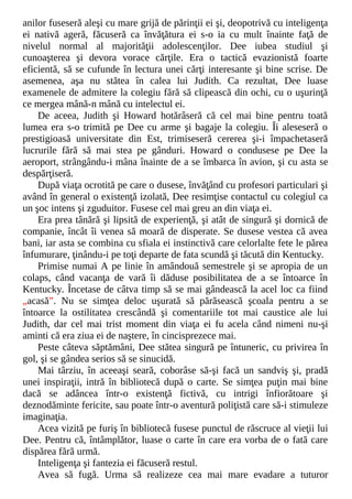 anilor fuseseră aleşi cu mare grijă de părinţii ei şi, deopotrivă cu inteligenţa
ei nativă ageră, făcuseră ca învăţătura ei s-o ia cu mult înainte faţă de
nivelul normal al majorităţii adolescenţilor. Dee iubea studiul şi
cunoaşterea şi devora vorace cărţile. Era o tactică evazionistă foarte
eficientă, să se cufunde în lectura unei cărţi interesante şi bine scrise. De
asemenea, aşa nu stătea în calea lui Judith. Ca rezultat, Dee luase
examenele de admitere la colegiu fără să clipească din ochi, cu o uşurinţă
ce mergea mână-n mână cu intelectul ei.
De aceea, Judith şi Howard hotărâseră că cel mai bine pentru toată
lumea era s-o trimită pe Dee cu arme şi bagaje la colegiu. Îi aleseseră o
prestigioasă universitate din Est, trimiseseră cererea şi-i împachetaseră
lucrurile fără să mai stea pe gânduri. Howard o condusese pe Dee la
aeroport, strângându-i mâna înainte de a se îmbarca în avion, şi cu asta se
despărţiseră.
După viaţa ocrotită pe care o dusese, învăţând cu profesori particulari şi
având în general o existenţă izolată, Dee resimţise contactul cu colegiul ca
un şoc intens şi zguduitor. Fusese cel mai greu an din viaţa ei.
Era prea tânără şi lipsită de experienţă, şi atât de singură şi dornică de
companie, încât îi venea să moară de disperate. Se dusese vestea că avea
bani, iar asta se combina cu sfiala ei instinctivă care celorlalte fete le părea
înfumurare, ţinându-i pe toţi departe de fata scundă şi tăcută din Kentucky.
Primise numai A pe linie în amândouă semestrele şi se apropia de un
colaps, când vacanţa de vară îi dăduse posibilitatea de a se întoarce în
Kentucky. Încetase de câtva timp să se mai gândească la acel loc ca fiind
„acasă”. Nu se simţea deloc uşurată să părăsească şcoala pentru a se
întoarce la ostilitatea crescândă şi comentariile tot mai caustice ale lui
Judith, dar cel mai trist moment din viaţa ei fu acela când nimeni nu-şi
aminti că era ziua ei de naştere, în cincisprezece mai.
Peste câteva săptămâni, Dee stătea singură pe întuneric, cu privirea în
gol, şi se gândea serios să se sinucidă.
Mai târziu, în aceeaşi seară, coborâse să-şi facă un sandviş şi, pradă
unei inspiraţii, intră în bibliotecă după o carte. Se simţea puţin mai bine
dacă se adâncea într-o existenţă fictivă, cu intrigi înfiorătoare şi
deznodăminte fericite, sau poate într-o aventură poliţistă care să-i stimuleze
imaginaţia.
Acea vizită pe furiş în bibliotecă fusese punctul de răscruce al vieţii lui
Dee. Pentru că, întâmplător, luase o carte în care era vorba de o fată care
dispărea fără urmă.
Inteligenţa şi fantezia ei făcuseră restul.
Avea să fugă. Urma să realizeze cea mai mare evadare a tuturor
 
