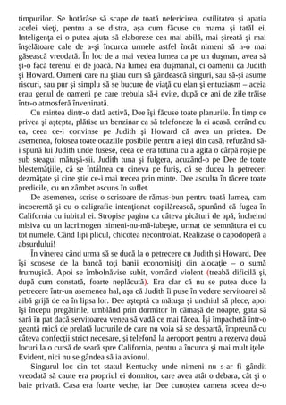 timpurilor. Se hotărâse să scape de toată nefericirea, ostilitatea şi apatia
acelei vieţi, pentru a se distra, aşa cum făcuse cu mama şi tatăl ei.
Inteligenţa ei o putea ajuta să elaboreze cea mai abilă, mai şireată şi mai
înşelătoare cale de a-şi încurca urmele astfel încât nimeni să n-o mai
găsească vreodată. În loc de a mai vedea lumea ca pe un duşman, avea să
şi-o facă terenul ei de joacă. Nu lumea era duşmanul, ci oamenii ca Judith
şi Howard. Oameni care nu ştiau cum să gândească singuri, sau să-şi asume
riscuri, sau pur şi simplu să se bucure de viaţă cu elan şi entuziasm – aceia
erau genul de oameni pe care trebuia să-i evite, după ce ani de zile trăise
într-o atmosferă înveninată.
Cu mintea dintr-o dată activă, Dee îşi făcuse toate planurile. În timp ce
privea şi aştepta, plătise un benzinar ca să telefoneze la ei acasă, cerând cu
ea, ceea ce-i convinse pe Judith şi Howard că avea un prieten. De
asemenea, folosea toate ocaziile posibile pentru a ieşi din casă, refuzând să-
i spună lui Judith unde fusese, ceea ce era totuna cu a agita o cârpă roşie pe
sub steagul mătuşă-sii. Judith tuna şi fulgera, acuzând-o pe Dee de toate
blestemăţiile, că se întâlnea cu cineva pe furiş, că se ducea la petreceri
dezmăţate şi cine ştie ce-i mai trecea prin minte. Dee asculta în tăcere toate
predicile, cu un zâmbet ascuns în suflet.
De asemenea, scrise o scrisoare de rămas-bun pentru toată lumea, cam
incoerentă şi cu o caligrafie intenţionat copilărească, spunând că fugea în
California cu iubitul ei. Stropise pagina cu câteva picături de apă, încheind
misiva cu un lacrimogen nimeni-nu-mă-iubeşte, urmat de semnătura ei cu
tot numele. Când lipi plicul, chicotea necontrolat. Realizase o capodoperă a
absurdului!
În vinerea când urma să se ducă la o petrecere cu Judith şi Howard, Dee
îşi scosese de la bancă toţi banii economisiţi din alocaţie – o sumă
frumuşică. Apoi se îmbolnăvise subit, vomând violent (treabă dificilă şi,
după cum constată, foarte neplăcută). Era clar că nu se putea duce la
petrecere într-un asemenea hal, aşa că Judith îi puse în vedere servitoarei să
aibă grijă de ea în lipsa lor. Dee aşteptă ca mătuşa şi unchiul să plece, apoi
îşi începu pregătirile, umblând prin dormitor în cămaşă de noapte, gata să
sară în pat dacă servitoarea venea să vadă ce mai făcea. Îşi împachetă într-o
geantă mică de prelată lucrurile de care nu voia să se despartă, împreună cu
câteva confecţii strict necesare, şi telefonă la aeroport pentru a rezerva două
locuri la o cursă de seară spre California, pentru a încurca şi mai mult iţele.
Evident, nici nu se gândea să ia avionul.
Singurul loc din tot statul Kentucky unde nimeni nu s-ar fi gândit
vreodată să caute era propriul ei dormitor, care avea atât o debara, cât şi o
baie privată. Casa era foarte veche, iar Dee cunoştea camera aceea de-o
 