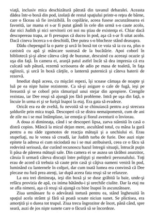 viaţă, inclusiv mica deschizătură pătrată din tavanul debaralei. Aceasta
dădea într-o boxă din pod, izolată de restul spaţiului printr-o reţea de bârne,
care o făceau să fie invizibilă. În copilărie, aceea fusese ascunzătoarea ei
favorită, iar mama ei s-ar fi putut gândi în cele din urmă s-o caute acolo,
dar nici Judith şi nici servitorii cei noi nu ştiau de existenţa ei. Chiar dacă
descopereau trapa, ar fi presupus că ducea în pod, aşa că s-ar fi uitat acolo.
Dacă cineva încerca s-o deschidă, Dee putea s-o blocheze stând deasupra.
Dădu chepengul la o parte şi urcă în boxă tot ce voia să ia cu ea, plus o
canistră cu apă şi mâncare sustrasă de la bucătărie. Apoi coborî în
bibliotecă şi-şi alese câteva cărţi de buzunar, descuind cu aceeaşi ocazie şi
uşa din faţă. În camera ei, aranjă patul astfel încât să dea impresia că era
culcată sub pătură, rezemă scrisoarea de adio pe masa de toaletă, în faţa
oglinzii, şi urcă în boxă cărţile, o lanternă puternică şi câteva baterii de
rezervă.
Imediat după aceea, cu mişcări repezi, îşi scoase cămaşa de noapte şi
luă pe ea nişte haine rezistente. Ca să-şi asigure o cale de fugă, ieşi pe
fereastră şi se coborî prin rămurişul unui stejar din apropiere. Crengile
rezistau, iar Dee reuşi să ajungă jos fără probleme. Intră pe uşa din faţă, o
încuie în urma ei şi se furişă înapoi la etaj. Era gata să evadeze.
Oricât era ea de zveltă, fu nevoită să se chinuiască pentru a-şi strecura
şoldurile prin mica trapă. Descoperi că se distra nemaipomenit, cum de ani
de zile nu i se mai întâmplase, iar emoţia şi fiorul aventurii o înviorau.
A doua zi dimineaţa, când i se descoperi lipsa, zarva stârnită în casă o
distră copios. Mâncă la micul dejun mere, ascultând totul, cu mâna la gură
pentru a nu râde zgomotos de reacţia mătuşii şi a unchiului ei. Erau
stupefiaţi, nu le venea să creadă, iar Judith turba de furie. Dee auzi nişte
epitete la adresa ei cum niciodată nu i se mai atribuiseră, ceea ce o făcu să
redevină serioasă, dar curând recunoscu hazul întregii situaţii, întrucât puţin
îi păsa de părerea mătuşii sale. Din camera ei se auzea un tărăboi asurzitor,
căruia îi urmară câteva discuţii între poliţişti şi membrii personalului. Toţi
erau de acord că trebuia să caute prin casă şi câţiva oameni veniră în pod,
luminând cu lanternele în colţuri, dar cum toată lumea era convinsă că Dee
plecase nu fură prea atenţi, iar după aceea fata reuşi să se relaxeze.
La ora trei dimineaţa, ieşi din boxă şi se duse grăbită la baie, unde-şi
refăcu provizia de apă, cu inima bătându-i şi urechile ciulite. Dar la etaj nu
se afla nimeni, aşa că reuşi să ajungă cu bine înapoi în ascunzătoare.
Ziua următoare fu o adevărată tortură pentru ea, stând înghesuită în
spaţiul acela strâmt şi fără să poată scoate niciun sunet. Se plictisea, era
amorţită şi o durea tot trupul. Ziua trecu îngrozitor de încet, până când, spre
seară, auzi de jos nişte sunete care o făcură să se încordeze.
 