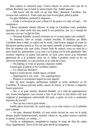Din camera ei răsunară paşi. Cineva lăsase în cursul zilei uşa de la
debara deschisă, aşa că totul se auzea foarte clar. Judith spunea:
— Mă bucur atât de mult că aţi fost liber, domnule Carridine. Da,
aceasta este camera ei. Toate sunt aşa cum le-am găsit, până şi patul.
Un glas bărbătesc profund îi răspunse:
— Unde e scrisoarea pe care a lăsat-o? Aş putea s-o văd, vă rog?… Vă
mulţumesc.
Câteva momente domni tăcerea, în timp ce Carridine citea, probabil,
epistola, iar când vorbi din nou tonul îi era politicos, dar cu o nuanţă de
sarcasm care nu-i scăpă lui Dee.
— Doamnă Kimble, această scrisoare nu vi se pare puţin cam ciudată?
În întuneric, Dee se crispă, ciulind urechile. Îl întâlnise pe Mike
Carridine doar o dată, cu câţiva ani în urmă, când fusese angajat să caute un
document pentru tutorii ei. Era un om rapid, metodic şi foarte inteligent, iar
Dee îşi amintea clar cum arăta. Foarte înalt de statură, avea un mod de a
privi omul fix, pătrunzător, ca şi cum i-ar fi putut citi în ochi gândurile. Dee
avusese impresia că putea într-adevăr să facă acest lucru şi-şi blestemă
ghinionul de a fi urmărită chiar de el. Mike Carridine urmă să fie un
adversar formidabil, cu care prefera să nu aibă de-a face.
— Nu înţeleg ce vreţi să spuneţi, răspunse Judith.
Glasul gros şi plăcut al lui Carridine replică:
— Ce vârstă are Deirdre?
După o scurtă tăcere, Judith spuse, ezitând:
— Şaptesprezece ani, cred… Da, şaptesprezece.
— Propria ei ocrotitoare legală nu este sigură?
Dee îşi putu imagina sprânceana înălţată şi ochii sardonici ai lui
Carridine. Îl văzuse privind astfel, atunci în trecut, şi îi făcuse o impresie
foarte puternică.
— Nu vi se pare straniu, doamnă Kimble, că o fată de şaptesprezece
ani, foarte inteligentă, care tocmai a luat A pe linie la una dintre cele mai
exigente şi prestigioase universităţi din ţară, a putut să scrie o asemenea
înşiruire de aiureli?
— Nici nu mi-a trecut prin minte…
Judith părea încurcată. Se auziră paşi, ca şi cum cineva s-ar fi plimbat
prin cameră.
— Se pare, doamnă Kimble, că sunt multe lucruri pe care nu le ştiaţi
despre pupila dumneavoastră, inclusiv vârsta ei. Aş putea arunca o privire
la parter, eventual, ce credeţi…?
Vocile se îndepărtară, stingându-se treptat, în timp de Dee îşi rodea
buza, îngândurată. Avea să fie mai greu decât îşi imaginase.
 