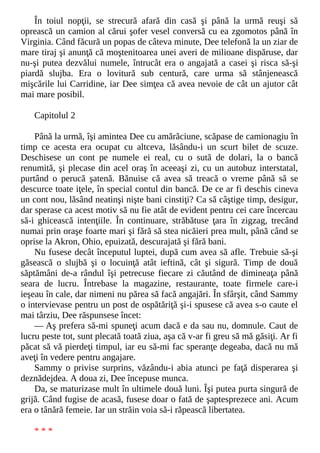 În toiul nopţii, se strecură afară din casă şi până la urmă reuşi să
oprească un camion al cărui şofer vesel conversă cu ea zgomotos până în
Virginia. Când făcură un popas de câteva minute, Dee telefonă la un ziar de
mare tiraj şi anunţă că moştenitoarea unei averi de milioane dispăruse, dar
nu-şi putea dezvălui numele, întrucât era o angajată a casei şi risca să-şi
piardă slujba. Era o lovitură sub centură, care urma să stânjenească
mişcările lui Carridine, iar Dee simţea că avea nevoie de cât un ajutor cât
mai mare posibil.
Capitolul 2
Până la urmă, îşi amintea Dee cu amărăciune, scăpase de camionagiu în
timp ce acesta era ocupat cu altceva, lăsându-i un scurt bilet de scuze.
Deschisese un cont pe numele ei real, cu o sută de dolari, la o bancă
renumită, şi plecase din acel oraş în aceeaşi zi, cu un autobuz interstatal,
purtând o perucă şatenă. Bănuise că avea să treacă o vreme până să se
descurce toate iţele, în special contul din bancă. De ce ar fi deschis cineva
un cont nou, lăsând neatinşi nişte bani cinstiţi? Ca să câştige timp, desigur,
dar sperase ca acest motiv să nu fie atât de evident pentru cei care încercau
să-i ghicească intenţiile. În continuare, străbătuse ţara în zigzag, trecând
numai prin oraşe foarte mari şi fără să stea nicăieri prea mult, până când se
oprise la Akron, Ohio, epuizată, descurajată şi fără bani.
Nu fusese decât începutul luptei, după cum avea să afle. Trebuie să-şi
găsească o slujbă şi o locuinţă atât ieftină, cât şi sigură. Timp de două
săptămâni de-a rândul îşi petrecuse fiecare zi căutând de dimineaţa până
seara de lucru. Întrebase la magazine, restaurante, toate firmele care-i
ieşeau în cale, dar nimeni nu părea să facă angajări. În sfârşit, când Sammy
o intervievase pentru un post de ospătăriţă şi-i spusese că avea s-o caute el
mai târziu, Dee răspunsese încet:
— Aş prefera să-mi spuneţi acum dacă e da sau nu, domnule. Caut de
lucru peste tot, sunt plecată toată ziua, aşa că v-ar fi greu să mă găsiţi. Ar fi
păcat să vă pierdeţi timpul, iar eu să-mi fac speranţe degeaba, dacă nu mă
aveţi în vedere pentru angajare.
Sammy o privise surprins, văzându-i abia atunci pe faţă disperarea şi
deznădejdea. A doua zi, Dee începuse munca.
Da, se maturizase mult în ultimele două luni. Îşi putea purta singură de
grijă. Când fugise de acasă, fusese doar o fată de şaptesprezece ani. Acum
era o tânără femeie. Iar un străin voia să-i răpească libertatea.
* * *
 