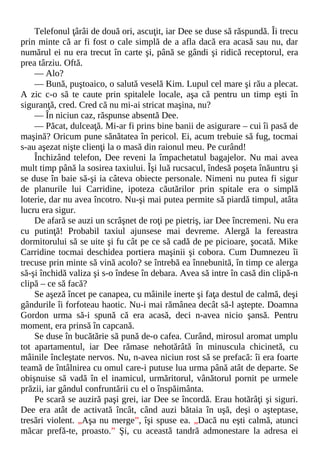Telefonul ţârâi de două ori, ascuţit, iar Dee se duse să răspundă. Îi trecu
prin minte că ar fi fost o cale simplă de a afla dacă era acasă sau nu, dar
numărul ei nu era trecut în carte şi, până se gândi şi ridică receptorul, era
prea târziu. Oftă.
— Alo?
— Bună, puştoaico, o salută veselă Kim. Lupul cel mare şi rău a plecat.
A zic c-o să te caute prin spitalele locale, aşa că pentru un timp eşti în
siguranţă, cred. Cred că nu mi-ai stricat maşina, nu?
— În niciun caz, răspunse absentă Dee.
— Păcat, dulceaţă. Mi-ar fi prins bine banii de asigurare – cui îi pasă de
maşină? Oricum pune sănătatea în pericol. Ei, acum trebuie să fug, tocmai
s-au aşezat nişte clienţi la o masă din raionul meu. Pe curând!
Închizând telefon, Dee reveni la împachetatul bagajelor. Nu mai avea
mult timp până la sosirea taxiului. Îşi luă rucsacul, îndesă poşeta înăuntru şi
se duse în baie să-şi ia câteva obiecte personale. Nimeni nu putea fi sigur
de planurile lui Carridine, ipoteza căutărilor prin spitale era o simplă
loterie, dar nu avea încotro. Nu-şi mai putea permite să piardă timpul, atâta
lucru era sigur.
De afară se auzi un scrâşnet de roţi pe pietriş, iar Dee încremeni. Nu era
cu putinţă! Probabil taxiul ajunsese mai devreme. Alergă la fereastra
dormitorului să se uite şi fu cât pe ce să cadă de pe picioare, şocată. Mike
Carridine tocmai deschidea portiera maşinii şi cobora. Cum Dumnezeu îi
trecuse prin minte să vină acolo? se întrebă ea înnebunită, în timp ce alerga
să-şi închidă valiza şi s-o îndese în debara. Avea să intre în casă din clipă-n
clipă – ce să facă?
Se aşeză încet pe canapea, cu mâinile inerte şi faţa destul de calmă, deşi
gândurile îi forfoteau haotic. Nu-i mai rămânea decât să-l aştepte. Doamna
Gordon urma să-i spună că era acasă, deci n-avea nicio şansă. Pentru
moment, era prinsă în capcană.
Se duse în bucătărie să pună de-o cafea. Curând, mirosul aromat umplu
tot apartamentul, iar Dee rămase nehotărâtă în minuscula chicinetă, cu
mâinile încleştate nervos. Nu, n-avea niciun rost să se prefacă: îi era foarte
teamă de întâlnirea cu omul care-i putuse lua urma până atât de departe. Se
obişnuise să vadă în el inamicul, urmăritorul, vânătorul pornit pe urmele
prăzii, iar gândul confruntării cu el o înspăimânta.
Pe scară se auziră paşi grei, iar Dee se încordă. Erau hotărâţi şi siguri.
Dee era atât de activată încât, când auzi bătaia în uşă, deşi o aşteptase,
tresări violent. „Aşa nu merge”, îşi spuse ea. „Dacă nu eşti calmă, atunci
măcar prefă-te, proasto.” Şi, cu această tandră admonestare la adresa ei
 