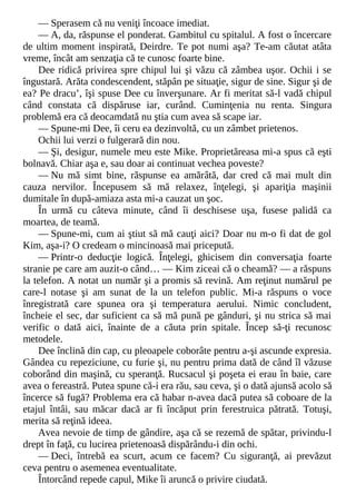 — Sperasem că nu veniţi încoace imediat.
— A, da, răspunse el ponderat. Gambitul cu spitalul. A fost o încercare
de ultim moment inspirată, Deirdre. Te pot numi aşa? Te-am căutat atâta
vreme, încât am senzaţia că te cunosc foarte bine.
Dee ridică privirea spre chipul lui şi văzu că zâmbea uşor. Ochii i se
îngustară. Arăta condescendent, stăpân pe situaţie, sigur de sine. Sigur şi de
ea? Pe dracu’, îşi spuse Dee cu înverşunare. Ar fi meritat să-l vadă chipul
când constata că dispăruse iar, curând. Cuminţenia nu renta. Singura
problemă era că deocamdată nu ştia cum avea să scape iar.
— Spune-mi Dee, îi ceru ea dezinvoltă, cu un zâmbet prietenos.
Ochii lui verzi o fulgerară din nou.
— Şi, desigur, numele meu este Mike. Proprietăreasa mi-a spus că eşti
bolnavă. Chiar aşa e, sau doar ai continuat vechea poveste?
— Nu mă simt bine, răspunse ea amărâtă, dar cred că mai mult din
cauza nervilor. Începusem să mă relaxez, înţelegi, şi apariţia maşinii
dumitale în după-amiaza asta mi-a cauzat un şoc.
În urmă cu câteva minute, când îi deschisese uşa, fusese palidă ca
moartea, de teamă.
— Spune-mi, cum ai ştiut să mă cauţi aici? Doar nu m-o fi dat de gol
Kim, aşa-i? O credeam o mincinoasă mai pricepută.
— Printr-o deducţie logică. Înţelegi, ghicisem din conversaţia foarte
stranie pe care am auzit-o când… — Kim ziceai că o cheamă? — a răspuns
la telefon. A notat un număr şi a promis să revină. Am reţinut numărul pe
care-l notase şi am sunat de la un telefon public. Mi-a răspuns o voce
înregistrată care spunea ora şi temperatura aerului. Nimic concludent,
încheie el sec, dar suficient ca să mă pună pe gânduri, şi nu strica să mai
verific o dată aici, înainte de a căuta prin spitale. Încep să-ţi recunosc
metodele.
Dee înclină din cap, cu pleoapele coborâte pentru a-şi ascunde expresia.
Gândea cu repeziciune, cu furie şi, nu pentru prima dată de când îl văzuse
coborând din maşină, cu speranţă. Rucsacul şi poşeta ei erau în baie, care
avea o fereastră. Putea spune că-i era rău, sau ceva, şi o dată ajunsă acolo să
încerce să fugă? Problema era că habar n-avea dacă putea să coboare de la
etajul întâi, sau măcar dacă ar fi încăput prin ferestruica pătrată. Totuşi,
merita să reţină ideea.
Avea nevoie de timp de gândire, aşa că se rezemă de spătar, privindu-l
drept în faţă, cu lucirea prietenoasă dispărându-i din ochi.
— Deci, întrebă ea scurt, acum ce facem? Cu siguranţă, ai prevăzut
ceva pentru o asemenea eventualitate.
Întorcând repede capul, Mike îi aruncă o privire ciudată.
 