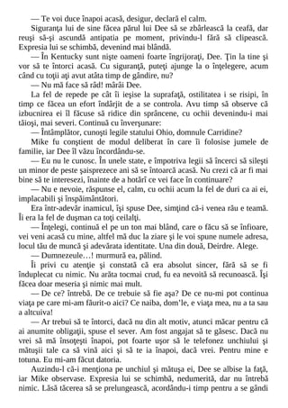 — Te voi duce înapoi acasă, desigur, declară el calm.
Siguranţa lui de sine făcea părul lui Dee să se zbârlească la ceafă, dar
reuşi să-şi ascundă antipatia pe moment, privindu-l fără să clipească.
Expresia lui se schimbă, devenind mai blândă.
— În Kentucky sunt nişte oameni foarte îngrijoraţi, Dee. Ţin la tine şi
vor să te întorci acasă. Cu siguranţă, puteţi ajunge la o înţelegere, acum
când cu toţii aţi avut atâta timp de gândire, nu?
— Nu mă face să râd! mârâi Dee.
La fel de repede pe cât îi ieşise la suprafaţă, ostilitatea i se risipi, în
timp ce făcea un efort îndârjit de a se controla. Avu timp să observe că
izbucnirea ei îl făcuse să ridice din sprâncene, cu ochii devenindu-i mai
tăioşi, mai severi. Continuă cu înverşunare:
— Întâmplător, cunoşti legile statului Ohio, domnule Carridine?
Mike fu conştient de modul deliberat în care îi folosise jumele de
familie, iar Dee îl văzu încordându-se.
— Eu nu le cunosc. În unele state, e împotriva legii să încerci să sileşti
un minor de peste şaisprezece ani să se întoarcă acasă. Nu crezi că ar fi mai
bine să te interesezi, înainte de a hotărî ce vei face în continuare?
— Nu e nevoie, răspunse el, calm, cu ochii acum la fel de duri ca ai ei,
implacabili şi înspăimântători.
Era într-adevăr inamicul, îşi spuse Dee, simţind că-i venea rău e teamă.
Îi era la fel de duşman ca toţi ceilalţi.
— Înţelegi, continuă el pe un ton mai blând, care o făcu să se înfioare,
vei veni acasă cu mine, altfel mă duc la ziare şi le voi spune numele adresa,
locul tău de muncă şi adevărata identitate. Una din două, Deirdre. Alege.
— Dumnezeule…! murmură ea, pălind.
Îi privi cu atenţie şi constată că era absolut sincer, fără să se fi
înduplecat cu nimic. Nu arăta tocmai crud, fu ea nevoită să recunoască. Îşi
făcea doar meseria şi nimic mai mult.
— De ce? întrebă. De ce trebuie să fie aşa? De ce nu-mi pot continua
viaţa pe care mi-am făurit-o aici? Ce naiba, dom’le, e viaţa mea, nu a ta sau
a altcuiva!
— Ar trebui să te întorci, dacă nu din alt motiv, atunci măcar pentru că
ai anumite obligaţii, spuse el sever. Am fost angajat să te găsesc. Dacă nu
vrei să mă însoţeşti înapoi, pot foarte uşor să le telefonez unchiului şi
mătuşii tale ca să vină aici şi să te ia înapoi, dacă vrei. Pentru mine e
totuna. Eu mi-am făcut datoria.
Auzindu-l că-i menţiona pe unchiul şi mătuşa ei, Dee se albise la faţă,
iar Mike observase. Expresia lui se schimbă, nedumerită, dar nu întrebă
nimic. Lăsă tăcerea să se prelungească, acordându-i timp pentru a se gândi
 