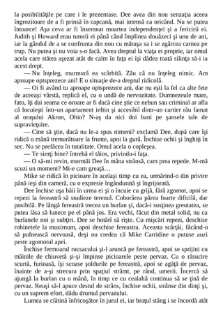 la posibilităţile pe care i le prezentase. Dee avea din nou senzaţia aceea
îngrozitoare de a fi prinsă în capcană, mai intensă ca oricând. Nu se putea
întoarce! Aşa ceva ar fi însemnat moartea independenţei şi a fericirii ei.
Judith şi Howard erau tutorii ei până când împlinea douăzeci şi unu de ani,
iar la gândul de a se confrunta din nou cu mătuşa sa i se zgârcea carnea pe
trup. Nu putea şi nu voia s-o facă. Avea dreptul la viaţa ei proprie, iar omul
acela care stătea aşezat atât de calm în faţa ei îşi dădea toată silinţa să-i ia
acest drept.
— Nu înţeleg, murmură ea scârbită. Zău că nu înţeleg nimic. Am
aproape optsprezece ani! E o situaţie de-a dreptul ridicolă.
— Oi fi având tu aproape optsprezece ani, dar nu eşti la fel ca alte fete
de aceeaşi vârstă, replică el, cu o undă de nervozitate. Dumnezeule mare,
fato, îţi dai seama ce oroare ar fi dacă cine ştie ce nebun sau criminal ar afla
că locuieşti într-un apartament ieftin şi accesibil dintr-un cartier rău famat
al oraşului Akron, Ohio? N-aş da nici doi bani pe şansele tale de
supravieţuire.
— Cine să ştie, dacă nu le-a spus nimeni? exclamă Dee, după care îşi
ridică o mână tremurătoare la frunte, apoi la gură. Închise ochii şi înghiţi în
sec. Nu se prefăcea în totalitate. Omul acela o copleşea.
— Te simţi bine? întrebă el tăios, privindu-i faţa.
— O să-mi revin, mormăi Dee în mâna strânsă, cam prea repede. M-mă
scuzi un moment? Mi-e cam greaţă…
Mike se ridică în picioare în acelaşi timp cu ea, urmărind-o din privire
până ieşi din cameră, cu o expresie îngândurată şi îngrijorată.
Dee închise uşa băii în urma ei şi o încuie cu grijă, fără zgomot, apoi se
repezi la fereastră să studieze terenul. Coborârea părea foarte dificilă, dar
posibilă. Pe lângă fereastră trecea un burlan şi, dacă-i susţinea greutatea, se
putea lăsa să lunece pe el până jos. Era vechi, făcut din metal solid, nu ca
burlanele noi şi subţiri. Dee se hotărî să rişte. Cu mişcări repezi, deschise
robinetele la maximum, apoi deschise fereastra. Aceasta scârţâi, făcând-o
să pufnească nervoasă, deşi nu credea că Mike Carridine o putuse auzi
peste zgomotul apei.
Închise fermoarul rucsacului şi-l aruncă pe fereastră, apoi se sprijini cu
mâinile de chiuvetă şi-şi împinse picioarele peste pervaz. Cu o răsucire
scurtă, furioasă, îşi scoase şoldurile pe fereastră, apoi se agăţă de pervaz,
înainte de a-şi strecura prin spaţiul strâmt, pe rând, umerii. Încercă să
ajungă la burlan cu o mână, în timp ce cu cealaltă continua să se ţină de
pervaz. Reuşi să-l apuce destul de strâns, închise ochii, strânse din dinţi şi,
cu un suprem efort, dădu drumul pervazului.
Lumea se clătină înfricoşător în jurul ei, iar braţul stâng i se încordă atât
 