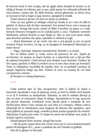de dureros încât îi veni să ţipe, dar îşi agăţă mâna dreaptă de burlan ca un
cârlig şi începu să coboare, pas cu pas, până ajunse la o distanţă suficient de
mică pentru a putea sări. Îşi dădu drumul, ateriză ghemuită, se răsuci să-şi
ia rucsacul şi luă la fugă cu paşi elastici, ajungând în stradă.
Toată manevra durase cel mult un minut şi jumătate.
Văzu un taxi galben şi rablagit cotind pe strada ei şi-i veni să râdă la
gândul că alesese atât de bine momentul. Era primul lucru care-i reuşea pe
ziua aceea. Alergă într-acolo, ştiind că Mike Carridine nu putea s-o vadă,
întrucât fereastra livingului era în cealaltă parte a casei. Văzându-i semnele
înnebunite, şoferul încetini şi opri lângă ea. Dee se uită scurt peste umăr,
apoi deschise portiera din spate, spunând cu sufletul la rugă:
— Slavă Domnului că aţi venit! Am dat o oră greşită şi risc să pierd
avionul! Puteţi accelera, vă rog, ca să ajungem la Aeroportul Municipal cu
toată viteza?
— Sigur, dulceaţă, răspunse taximetristul, făcându-i cu ochiul.
Era un bărbat masiv şi vesel, trecut de patruzeci de ani. Apăsă pe
accelerator, iar maşina se repezi înainte cu o smucitură care o lipi pe Dee
de spătarul banchetei. Când trecură prin dreptul casei doamnei Gordon, îşi
feri capul, sperând ca Mike Carridine să nu se uite chiar atunci pe fereastră.
Totul se întâmplase incredibil de repede, însă, iar el probabil continua să
aştepte îngrijorat lângă uşa băii. Estima că avea un avantaj de cel mult
cincisprezece minute.
Şi începea s-o ajung disperarea.
* * *
Când şoferul opri în faţa aeroportului, Dee îi îndesă în mână o
bancnotă, spunându-i scurt să păstreze restul, şi intră în clădire încă înainte
ca el să fi terminat cu mulţumirile. Înăuntru, se uită în ambele direcţii şi
zări un mers al avioanelor afişat în stânga. Apropiindu-se în fug, parcurse
din privire zborurile. Următorul avion decola peste o jumătate de oră,
făcând parte dintr-o linie aeriană pe care Dee n-o cunoştea. Obţinu câteva
informaţii de la vânzătoarea unui magazin de dulciuri din apropiere, apoi
intră grăbită pe pasarela largă, croindu-şi drum printre grupurile de oameni.
Adrenalina îi pulsa prin vene. O simţea în starea de luciditate mai acută, în
ticăitul rapid al creierului.
Zărind ghişeul liniei aeriene, alergă într-acolo.
— Mi-aţi putea spune dacă mai există vreun loc la cursa dumneavoastră
pentru Washington D.C., peste o jumătate de oră? întrebă ea grăbită.
Fata de la ghişeu se încruntă.
 