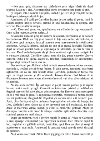 — Nu prea ştiu, răspunse ea, uitându-se prin nişte hârtii de după
tejghea. Lista nu-i aici. Aşteptaţi până întreb pe cineva care poate să ştie.
Şi dispăru într-o cameră din spate, lăsând-o pe Dee să-şi recapete suflul,
în timp ce privea prudentă în jur.
Avu noroc să-l vadă pe Carridine înainte de a o vedea el pe ea. Intră în
clădire cu paşi lungi şi nervoşi, privind în jurul lui, mai întâi la dreapta. Din
fericire, Dee se afla în stânga.
— O, Doamne! gemu ea, apucându-se cu mâinile de cap, exasperată.
Cum naiba reuşeşte, are un radar…?
Se ascunse după un grup de oameni de afaceri, întrebându-se ce să facă
în continuare. Dădu un colţ şi se pomeni în faţa unor seifuri de închiriat, se
uită la ele, apoi la rucsac. În acel moment avea mare nevoie de mobilitate şi
anonimat. Alergă la ghişeu, închirie un seif şi-şi aruncă lucrurile înăuntru,
după ce scoase grăbită banii şi legitimaţia de identitate, pe care le vârî în
buzunar. După ce îndesă peste ele şi cheia, se răsuci – şi scoase un ţipăt. La
o oarecare distanţă, Carridine scruta zona din jur, peste capetele câtorva
oameni. Ochii i se opriră asupra ei. Imediat, încruntându-se ameninţător,
începu să-şi croiască drum spre ea.
Dee se răsuci pe călcâie şi o luă la fugă, strecurându-se printre oameni,
ocolindu-i, trecând pe sub braţe întinse. În ziua aceea, aeroportul era foarte
aglomerat, iar ea era mai scundă decât Carridine, putându-se furişa mai
uşor pe lângă oameni şi alte obstacole. Într-un târziu, când bănui că se
distanţase, întoarse scurt capul să se uite în urmă – şi văzu că urmăritorul ei
se apropia.
Nu mai avea încotro. Îşi lăsă capul în piept, strânse pumnii şi se repezi
într-un sprint rapid şi agil. Oamenii se întorceau, privind şi arătând cu
degetul spre cei doi care alegau prin aeroport, dar Dee era prea preocupată
ca să-i mai ardă de jenă. Îşi regulariză respiraţia, concentrată numai asupra
vitezei şi ritmului, alergând din răsputeri, ca la cursa de o sută de metri plat.
Apoi, chiar în faţa ei apăru un hamal împingând un cărucior de bagaje, iar
Dee, văzându-l prea târziu ca să se oprească sau să-l ocolească, nu făcu
decât să mărească viteza, luându-şi avânt la momentul potrivit. Zbură pe
deasupra. Imediat coti brusc la stânga, străbătu uşile duble deschise şi-şi
continuă goana, cu toată viteza.
După un moment, riscă o privire rapidă în urmă şi-l văzu pe Carridine
şi mai aproape, continuând s-o fugărească neabătut. Dee întoarse capul la
loc, respirând cu gâfâieli adânci, controlate, apoi făcu un efort şi reuşi să
accelereze şi mai mult. Ajunseseră la aproape cinci sute de metri distanţă
de aeroport.
Nu-i venea să creadă. Zilnic făcea jogging era într-o formă excelentă şi
 