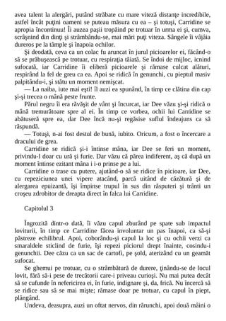 avea talent la alergări, putând străbate cu mare viteză distanţe incredibile,
astfel încât puţini oameni se puteau măsura cu ea – şi totuşi, Carridine se
apropia încontinuu! Îi auzea paşii tropăind pe trotuar în urma ei şi, cumva,
scrâşnind din dinţi şi strâmbându-se, mai mări puţi viteza. Sângele îi vâjâia
dureros pe la tâmple şi înapoia ochilor.
Şi deodată, ceva ca un colac fu aruncat în jurul picioarelor ei, făcând-o
să se prăbuşească pe trotuar, cu respiraţia tăiată. Se îndoi de mijloc, icnind
sufocată, iar Carridine îi eliberă picioarele şi rămase culcat alături,
respirând la fel de greu ca ea. Apoi se ridică în genunchi, cu pieptul masiv
palpitându-i, şi stătu un moment nemişcat.
— La naiba, iute mai eşti! îl auzi ea spunând, în timp ce clătina din cap
şi-şi trecea o mână peste frunte.
Părul negru îi era răvăşit de vânt şi încurcat, iar Dee văzu şi-şi ridică o
mână tremurătoare spre al ei. În timp ce vorbea, ochii lui Carridine se
abătuseră spre ea, dar Dee încă nu-şi regăsise suflul îndeajuns ca să
răspundă.
— Totuşi, n-ai fost destul de bună, iubito. Oricum, a fost o încercare a
dracului de grea.
Carridine se ridică şi-i întinse mâna, iar Dee se feri un moment,
privindu-l doar cu ură şi furie. Dar văzu că părea indiferent, aş că după un
moment întinse ezitant mâna i i-o prinse pe a lui.
Carridine o trase cu putere, ajutând-o să se ridice în picioare, iar Dee,
cu repeziciunea unei vipere atacând, parcă uitând de căzătură şi de
alergarea epuizantă, îşi împinse trupul în sus din răsputeri şi trânti un
croşeu zdrobitor de dreapta direct în falca lui Carridine.
Capitolul 3
Îngrozită dintr-o dată, îi văzu capul zburând pe spate sub impactul
loviturii, în timp ce Carridine făcea involuntar un pas înapoi, ca să-şi
păstreze echilibrul. Apoi, coborându-şi capul la loc şi cu ochii verzi ca
smaraldele sticlind de furie, îşi repezi piciorul drept înainte, cosindu-i
genunchii. Dee căzu ca un sac de cartofi, pe şold, aterizând cu un geamăt
sufocat.
Se ghemui pe trotuar, cu o strâmbătură de durere, ţinându-se de locul
lovit, fără să-i pese de trecătorii care-i priveau curioşi. Nu mai putea decât
să se cufunde în nefericirea ei, în furie, indignare şi, da, frică. Nu încercă să
se ridice sau să se mai mişte; rămase doar pe trotuar, cu capul în piept,
plângând.
Undeva, deasupra, auzi un oftat nervos, din rărunchi, apoi două mâini o
 