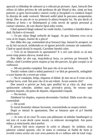 apucară cu blândeţe de subsuori şi o ridicară pe picioare. Apoi, întrucât Dee
refuza să ridice privirea de sub perdeaua de păr blond şi des, simţi un braţ
puternic şi greu încercuindu-i umerii zvelţi şi începând s-o conducă înapoi
în direcţia de unde veniseră. Merseră astfel până în parcarea aeroportului,
tăcuţi. Dee nu ştia de ce nu protesta la adresa braţului lui. Nu ştia decât că
sfidarea şi furia i se fărâmiţaseră şi ceda nevoii de sprijin personal şi
contact omenesc, de care dusese lipsă atâta vreme.
Când ajunseră lângă sedanul lui verde închis, Carridine o întrebă dintr-o
dată, făcând-o să tresară:
— Te-am văzut lângă seifurile de bagaje. Ai pus înăuntru ceva ce-ai
vrea să iei înapoi, înainte de a pleca?
Dee dădu din cap, continuând să-şi ferească faţa. Intrară în aeroport, iar
ea îşi luă rucsacul, străduindu-se să ignore privirile curioase ale oamenilor.
Când se aşeză tăcută în maşină, Carridine întrebă calm:
— Vrei să ne întoarcem la apartament? E o oră cam târzie ca să mai
avem timp pentru altceva, teamă mi-e.
Dee dădu iar din cap, muşcându-şi buza, cu privirea pe fereastră. În
sfârşit, când Carridine porni maşina şi ieşi din parcare, îşi găsi curajul ca să
vorbească.
— Mi-am pierdut cumpătul. Îmi pare rău că te-am lovit.
Tresări violent când o mână puternică i se lăsă pe genunchi, strângând-
o scurt înainte de a reveni pe volan.
— Nu te condamn, fetiţo, răspunse el blând. Şi mie mi-ar fi venit să fac
acelaşi lucru, cred. Îmi pare rău că te-am trântit. Acum suntem chit?
Dee aruncă o privire pe furiş spre profilul lui şi văzu că, deşi avea
sprâncenele coborâte, zâmbea uşor, privind-o pieziş. Se retrase spre
portiera maşinii, cât putea de departe, răspunzând crispată.
— Nu tocmai.
Zâmbetul lui dispăru, expresia devenindu-i închisă. Dădu scurt din cap,
comentând:
— De acord.
În restul drumului rămase încruntat, concentrându-se asupra străzii.
După ce intrară în apartament, Dee se întoarse spre el şi-l întrebă
politicoasă:
— Ai vrea să iei cina? În seara asta plănuiam să mănânc hamburgeri şi
mă tem că n-am decât carne tocată, ca mâncare necongelată. Am putea
mânca şi minciunele, dacă preferi.
Îl privea fără nicio expresie în ochii ei albaştri. Se străduia să-şi
păstreze calmul aparent, căci în sinea ei continua să fiarbă de furie şi
revoltă contra acelui om care avea puterea de a-i tulbura atât de total viaţa.
 