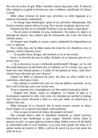 Nu voia să se dea de gol. Mike Carridine văzuse deja prea mult. Îi observă
falca stângă şi se gândi la lovitura pe care i-o dăduse, satisfăcută că-i lăsase
o urmă.
Mike stătea rezemat de tocul uşii, privind-o cu ochii îngustaţi şi o
expresie încruntată, nedumerită.
— Ar merge nişte hamburgeri, spuse el rar, privind-o îndeaproape. Dar
dacă-ţi convine, putem mânca în oraş. Nu e nevoie să găteşti, dacă nu vrei.
Expresia lui Dee nu se schimbă. Îl privea ca pe un obiect, când spuse:
— Nu-mi place să mănânc în oraş, mulţumesc. Nu numai că, după o zi
întreagă de muncă, mi-e până-n gât de restaurante, dar n-am nici bani de
cheltuit aiurea.
Se întoarse spre frigider şi scoase carnea, mulţumită de împunsătura pe
care i-o aplicase.
Nu-i vedea faţa, dar îşi dădu seama din tonul lui că-i displăcea ceea ce
spusese, când îi răspunse scurt:
— Ţi-aş plăti masa, desigur, din moment ce eu te-am invitat.
Furia i se răzvrăti din nou în suflet, făcând-o să se întoarcă spre el cu o
privire rece.
— Şi ai deconta-o ca pe o cheltuială profesională? Desigur, iar în cele
din urmă mâncarea tot din banii mei ar fi plătită, nu? E o ironie, nu-i aşa, că
banii mei sunt folosiţi pentru a fi plătit că mă găseşti pe mine, când ăsta-i
ultimul lucru din lume pe care-l doresc?
Chipul lui Mike se întunecă de furie, dar făcu un efort vizibil să se
controleze, când spuse calm:
— Dar mătuşa şi unchiul tău sunt cei care-mi plătesc onorariul, nu tu,
deci cred că discuţia asta n-are niciun sens.
Avea o expresie rece, respingătoare, iar Dee replică furioasă şi rănită:
— Dragul meu domn, spuse ea tărăgănat, cu răutate în glas şi o
înverşunare supremă în ochi, cine crezi că-i întreţine pe unchiul şi mătuşa
mea? Bunul nostru Howard o dată n-a mai pus mâna să muncească, în
ultimii cinci ani.
Mike începuse să se întoarcă, dar la auzul acestor cuvinte se răsuci
brusc înapoi, cu o expresie încruntată, neîncrezătoare.
— Vrei să spui că tutorii tăi trăiesc din propriii tăi bani?
Dee renunţă dintr-o dată la atitudinea insolentă şi coborî privirea,
întorcându-se spre hamburger şi spre aragaz. Absentă, întinse mâna şi
aprinse un ochi, cu capul aplecat şi umerii aduşi. Habar n-avea cât de tânără
şi vulnerabilă arăta în acel moment, ca şi cum toate grijile din lume ar fi
apăsat numai pe umerii ei. Mike o privea de parcă nu şi-ar mai putut lua
ochii de la ea.
 