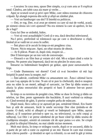 — Locuiesc în casa mea, spuse Dee simplu, ca şi cum asta ar fi explicat
totul. Cândva, am iubit casa aia mare şi veche…
Apoi se scutură scurt şi privi spre Mike, care stătea rezemat de chiuveta
crăpată. Îşi alungă expresia din ochi şi afişă un zâmbet plat.
— Vrei un hamburger sau doi? îl întrebă ea politicos.
— Doi, te rog. Dee, n-ai avut pe nimeni cu care să stai de vorbă, acasă,
pe nimeni căruia să-i ceri ajutorul? Nu era nimeni la care să apelezi, în loc
de a fugi?
Gura lui Dee se strâmbă, hidos.
— Vrei să vezi actualităţile? Cred că e ora, dacă deschizi televizorul.
Nu-l privi, preferând să trântească uşa pe care o deschisese o clipă,
lăsând să se vadă tot ce avea în suflet.
— Îmi place să le ascult în timp ce-mi pregătesc cina.
Tăcere. Nicio mişcare. Apoi, un oftat straniu de obosit.
— Ar fi plăcut. Poate că, după cină, reuşim să…
Dee îl întrerupse pe un ton voit de conversaţie.
— Diseară e un film bun şi voiam să-l văd. Mi-a scăpat când a rulat la
cinema. Ne putem uita împreună, dacă tot nu plecăm în seara asta.
Întoarse cu îndemânare burgherii pe grătar, apoi puse zarzavaturile la
fript.
— Unde Dumnezeu vei dormi? Cred că n-ai încredere să mă laşi
liniştită în patul meu la noapte, nu?
— Într-adevăr, confirmă Mike cu amuzament sec. Ăsta-i ultimul lucru
pe care l-aş aştepta de la tine. N-am să te pun la cheltuială, dacă-n noaptea
asta nu stăm la un motel, adăugă el sarcastic, iar Dee îşi dădu seama că
aluzia la plata onorariului din propriii ei bani îl atinsese într-un punct
sensibil.
În timp ce ea termina de pregătit cina, Mike se duse în living şi dădu un
telefon, iar Dee, peste zgomotele din bucătărie, îl auzi vorbind cu mătuşa
ei. Când termină de gătit, îi pierise complet pofta de mâncare.
După masă, făcu cafea şi se aşezară pe pat, urmărind filmul. Era foarte
bun şi atât de amuzant, încât la unele secvenţe Dee râse ţinându-se de
coaste. O dată, ochii ei albaştri şi veseli se îndreptară spre Mike, aşezat
alături, şi îl surprinse privind-o spre ea, nu televizorul, cu ochi ceţoşi şi
tulburaţi. Lui Dee i se şterse zâmbetul de pe buze când îşi dădu seama de
ciudăţenia situaţiei, uimită să constate cât de uşor putea s-o uite. Se crispă
şi, până la sfârşitul filmului, nu mai zâmbi niciun moment.
Mult mai târziu, în timp ce strângea vasele, după ce se uscaseră, dădu la
o parte de pe raft o cutie cu aspirină şi un mic flacon în care mai existau
doar câteva pastile – şi deodată se opri ca trăsnită, cu un nod în gât şi inima
 