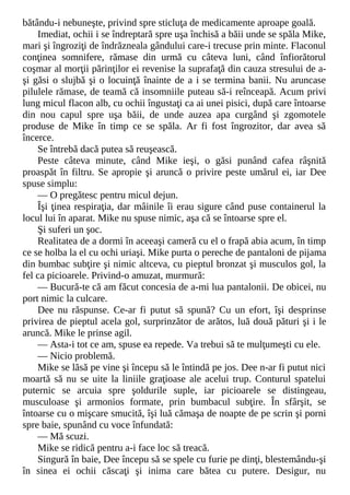 bătându-i nebuneşte, privind spre sticluţa de medicamente aproape goală.
Imediat, ochii i se îndreptară spre uşa închisă a băii unde se spăla Mike,
mari şi îngroziţi de îndrăzneala gândului care-i trecuse prin minte. Flaconul
conţinea somnifere, rămase din urmă cu câteva luni, când înfiorătorul
coşmar al morţii părinţilor ei revenise la suprafaţă din cauza stresului de a-
şi găsi o slujbă şi o locuinţă înainte de a i se termina banii. Nu aruncase
pilulele rămase, de teamă că insomniile puteau să-i reînceapă. Acum privi
lung micul flacon alb, cu ochii îngustaţi ca ai unei pisici, după care întoarse
din nou capul spre uşa băii, de unde auzea apa curgând şi zgomotele
produse de Mike în timp ce se spăla. Ar fi fost îngrozitor, dar avea să
încerce.
Se întrebă dacă putea să reuşească.
Peste câteva minute, când Mike ieşi, o găsi punând cafea râşnită
proaspăt în filtru. Se apropie şi aruncă o privire peste umărul ei, iar Dee
spuse simplu:
— O pregătesc pentru micul dejun.
Îşi ţinea respiraţia, dar mâinile îi erau sigure când puse containerul la
locul lui în aparat. Mike nu spuse nimic, aşa că se întoarse spre el.
Şi suferi un şoc.
Realitatea de a dormi în aceeaşi cameră cu el o frapă abia acum, în timp
ce se holba la el cu ochi uriaşi. Mike purta o pereche de pantaloni de pijama
din bumbac subţire şi nimic altceva, cu pieptul bronzat şi musculos gol, la
fel ca picioarele. Privind-o amuzat, murmură:
— Bucură-te că am făcut concesia de a-mi lua pantalonii. De obicei, nu
port nimic la culcare.
Dee nu răspunse. Ce-ar fi putut să spună? Cu un efort, îşi desprinse
privirea de pieptul acela gol, surprinzător de arătos, luă două pături şi i le
aruncă. Mike le prinse agil.
— Asta-i tot ce am, spuse ea repede. Va trebui să te mulţumeşti cu ele.
— Nicio problemă.
Mike se lăsă pe vine şi începu să le întindă pe jos. Dee n-ar fi putut nici
moartă să nu se uite la liniile graţioase ale acelui trup. Conturul spatelui
puternic se arcuia spre şoldurile suple, iar picioarele se distingeau,
musculoase şi armonios formate, prin bumbacul subţire. În sfârşit, se
întoarse cu o mişcare smucită, îşi luă cămaşa de noapte de pe scrin şi porni
spre baie, spunând cu voce înfundată:
— Mă scuzi.
Mike se ridică pentru a-i face loc să treacă.
Singură în baie, Dee începu să se spele cu furie pe dinţi, blestemându-şi
în sinea ei ochii căscaţi şi inima care bătea cu putere. Desigur, nu
 