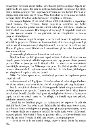 convieţuise niciodată cu un bărbat, iar educaţia primită o ţinuse departe de
prietenii de sex opus, dar asta nu justifica bubuiturile furtunoase din piept,
nici tensiunea acută pe care i-o provoca prezenţa acestui bărbat. Putea să se
stăpânească mai bine, ştia că putea. Mike Carridine nu avea nimic deosebit.
Absolut nimic. Era doar un bărbat matur, atrăgător, şi atâta tot.
Cu excepţia faptului că era omul cel mai inteligent, intuitiv şi capabil pe
care-l întâlnise Dee vreodată. Puţini oameni o intimidau, dar Mike
Carridine se număra printre aceştia, căci îi putea ghici intenţiile, luându-i-o
înainte, dacă nu era atentă. Dee începea să înţeleagă că timpul de nouă luni
de care avusese nevoie ca s-o găsească era un compliment la adresa
propriei ei inteligenţe.
Îşi luă cămaşa lungă de noapte şi se încruntă feroce în oglinda cam
vălurită de pe perete. Ei bine, nu însemna decât că trebuia să gândească şi
mai serios, să scormonească şi să-şi folosească mintea cum de mult n-o mai
făcuse. O găsise numai fiindcă ea îl subestimase şi devenise imprudentă.
Avusese o scăpare.
Şi n-avea de gând ca acest lucru să se mai repete.
Deschise încet uşa băii şi scoase capul, ezitant. Îl văzu culcat pe jos, cu
braţele goale ridicate şi mâinile împreunate sub cap, pe una dintre pernele
pe care Dee le ţinea pe pat în timpul zilei. La televizor se transmiteau
actualităţile de noapte, dar Mike o privea pe ea, fix, fără să şovăie. Un val
de nervozitate o izbi în regiunea stomacului. Ieşi din baie încet, părând gata
s-o zbughească la prima mişcare bruscă.
Mike Carridine spuse calm, trecându-şi privirea de nepătruns peste
trupul ei zvelt:
— Începusem să mă îngrijorez. N-am încredere să te las singură în baia
aia niciun minut şi n-aş avea niciun chef să te fugăresc prin oraş în pijama.
Dee fu nevoită să zâmbească, fără tragere de inimă, simţindu-se destul
de bine pentru a se apropia. Camera era atât de mică, încât Mike fusese
nevoit să-şi întindă păturile lângă patul ei, obligând-o să se urce în pat prin
capăt, ca să nu treacă peste el. În sfârşit, se instală uşor sub pătură,
privindu-l cu neîncredere.
Chipul lui se îmblânzi puţin, iar schimbarea de expresie fu atât de
vizibilă, încât Dee făcu ochii mari. Trăsăturile lui Mike erau foarte aspre,
cu o bărbie fermă, neînduplecată, pomeţi duri şi arcade proeminente, iar ea
nu-l văzuse decât cu o expresie hotărâtă în ochii aceia verzi strălucitori.
Această privire îmblânzită îl făcea să pară mai tânăr, iar Dee se întrebă din
nou câţi ani avea. Trebuia să aibă spre treizeci, poate puţin peste.
— N-ai de ce să fii neliniştită, fetiţo, spuse el încet. Nu-ţi fac niciun
rău.
 