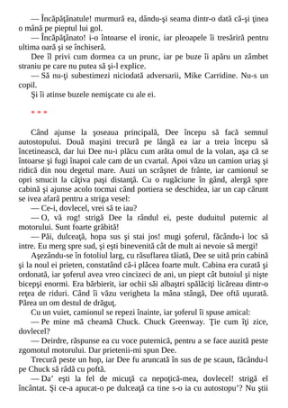 — Încăpăţânatule! murmură ea, dându-şi seama dintr-o dată că-şi ţinea
o mână pe pieptul lui gol.
— Încăpăţânato! i-o întoarse el ironic, iar pleoapele îi tresăriră pentru
ultima oară şi se închiseră.
Dee îl privi cum dormea ca un prunc, iar pe buze îi apăru un zâmbet
straniu pe care nu putea să şi-l explice.
— Să nu-ţi subestimezi niciodată adversarii, Mike Carridine. Nu-s un
copil.
Şi îi atinse buzele nemişcate cu ale ei.
* * *
Când ajunse la şoseaua principală, Dee începu să facă semnul
autostopului. Două maşini trecură pe lângă ea iar a treia începu să
încetinească, dar lui Dee nu-i plăcu cum arăta omul de la volan, aşa că se
întoarse şi fugi înapoi cale cam de un cvartal. Apoi văzu un camion uriaş şi
ridică din nou degetul mare. Auzi un scrâşnet de frânte, iar camionul se
opri smucit la câţiva paşi distanţă. Cu o rugăciune în gând, alergă spre
cabină şi ajunse acolo tocmai când portiera se deschidea, iar un cap cărunt
se ivea afară pentru a striga vesel:
— Ce-i, dovlecel, vrei să te iau?
— O, vă rog! strigă Dee la rândul ei, peste duduitul puternic al
motorului. Sunt foarte grăbită!
— Păi, dulceaţă, hopa sus şi stai jos! mugi şoferul, făcându-i loc să
intre. Eu merg spre sud, şi eşti binevenită cât de mult ai nevoie să mergi!
Aşezându-se în fotoliul larg, cu răsuflarea tăiată, Dee se uită prin cabină
şi la noul ei prieten, constatând că-i plăcea foarte mult. Cabina era curată şi
ordonată, iar şoferul avea vreo cincizeci de ani, un piept cât butoiul şi nişte
bicepşi enormi. Era bărbierit, iar ochii săi albaştri spălăciţi licăreau dintr-o
reţea de riduri. Când îi văzu verigheta la mâna stângă, Dee oftă uşurată.
Părea un om destul de drăguţ.
Cu un vuiet, camionul se repezi înainte, iar şoferul îi spuse amical:
— Pe mine mă cheamă Chuck. Chuck Greenway. Ţie cum îţi zice,
dovlecel?
— Deirdre, răspunse ea cu voce puternică, pentru a se face auzită peste
zgomotul motorului. Dar prietenii-mi spun Dee.
Trecură peste un hop, iar Dee fu aruncată în sus de pe scaun, făcându-l
pe Chuck să râdă cu poftă.
— Da’ eşti la fel de micuţă ca nepoţică-mea, dovlecel! strigă el
încântat. Şi ce-a apucat-o pe dulceaţă ca tine s-o ia cu autostopu’? Nu ştii
 