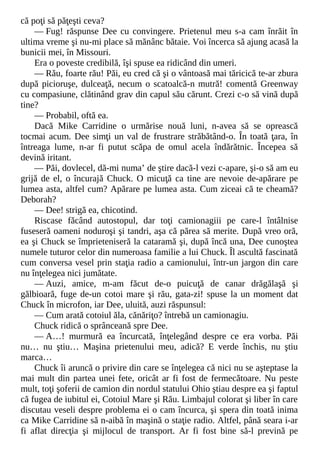 că poţi să păţeşti ceva?
— Fug! răspunse Dee cu convingere. Prietenul meu s-a cam înrăit în
ultima vreme şi nu-mi place să mănânc bătaie. Voi încerca să ajung acasă la
bunicii mei, în Missouri.
Era o poveste credibilă, îşi spuse ea ridicând din umeri.
— Rău, foarte rău! Păi, eu cred că şi o vântoasă mai tăricică te-ar zbura
după picioruşe, dulceaţă, necum o scatoalcă-n mutră! comentă Greenway
cu compasiune, clătinând grav din capul său cărunt. Crezi c-o să vină după
tine?
— Probabil, oftă ea.
Dacă Mike Carridine o urmărise nouă luni, n-avea să se oprească
tocmai acum. Dee simţi un val de frustrare străbătând-o. În toată ţara, în
întreaga lume, n-ar fi putut scăpa de omul acela îndărătnic. Începea să
devină iritant.
— Păi, dovlecel, dă-mi numa’ de ştire dacă-l vezi c-apare, şi-o să am eu
grijă de el, o încurajă Chuck. O micuţă ca tine are nevoie de-apărare pe
lumea asta, altfel cum? Apărare pe lumea asta. Cum ziceai că te cheamă?
Deborah?
— Dee! strigă ea, chicotind.
Riscase făcând autostopul, dar toţi camionagiii pe care-l întâlnise
fuseseră oameni noduroşi şi tandri, aşa că părea să merite. După vreo oră,
ea şi Chuck se împrieteniseră la cataramă şi, după încă una, Dee cunoştea
numele tuturor celor din numeroasa familie a lui Chuck. Îl ascultă fascinată
cum conversa vesel prin staţia radio a camionului, într-un jargon din care
nu înţelegea nici jumătate.
— Auzi, amice, m-am făcut de-o puicuţă de canar drăgălaşă şi
gălbioară, fuge de-un cotoi mare şi rău, gata-zi! spuse la un moment dat
Chuck în microfon, iar Dee, uluită, auzi răspunsul:
— Cum arată cotoiul ăla, cănăriţo? întrebă un camionagiu.
Chuck ridică o sprânceană spre Dee.
— A…! murmură ea încurcată, înţelegând despre ce era vorba. Păi
nu… nu ştiu… Maşina prietenului meu, adică? E verde închis, nu ştiu
marca…
Chuck îi aruncă o privire din care se înţelegea că nici nu se aşteptase la
mai mult din partea unei fete, oricât ar fi fost de fermecătoare. Nu peste
mult, toţi şoferii de camion din nordul statului Ohio ştiau despre ea şi faptul
că fugea de iubitul ei, Cotoiul Mare şi Rău. Limbajul colorat şi liber în care
discutau veseli despre problema ei o cam încurca, şi spera din toată inima
ca Mike Carridine să n-aibă în maşină o staţie radio. Altfel, până seara i-ar
fi aflat direcţia şi mijlocul de transport. Ar fi fost bine să-l prevină pe
 