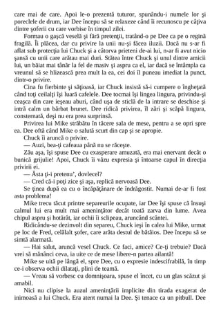 care mai de care. Apoi le-o prezentă tuturor, spunându-i numele lor şi
poreclele de drum, iar Dee începu să se relaxeze când îi recunoscu pe câţiva
dintre şoferii cu care vorbise în timpul zilei.
Formau o gaşcă veselă şi fără pretenţii, tratând-o pe Dee ca pe o regină
fragilă. Îi plăcea, dar cu privire la unii nu-şi făcea iluzii. Dacă nu s-ar fi
aflat sub protecţia lui Chuck şi a câtorva prieteni de-ai lui, n-ar fi avut nicio
şansă cu unii care arătau mai duri. Stătea între Chuck şi unul dintre amicii
lui, un băiat mai tânăr la fel de masiv şi aspru ca el, iar dacă se întâmpla ca
vreunul să se hlizească prea mult la ea, cei doi îl puneau imediat la punct,
dintr-o privire.
Cina fu fierbinte şi săţioasă, iar Chuck insistă să-i cumpere o îngheţată
când toţi ceilalţi îşi luară cafelele. Dee tocmai îşi lingea lingura, privindu-şi
ceaşca din care ieşeau aburi, când uşa de sticlă de la intrare se deschise şi
intră calm un bărbat brunet. Dee ridică privirea, îl zări şi scăpă lingura,
consternată, deşi nu era prea surprinsă.
Privirea lui Mike străbătu în tăcere sala de mese, pentru a se opri spre
ea. Dee oftă când Mike o salută scurt din cap şi se apropie.
Chuck îi aruncă o privire.
— Auzi, bea-ţi cafeaua până nu se răceşte.
Zău aşa, îşi spuse Dee cu exasperare amuzată, era mai enervant decât o
bunică grijulie! Apoi, Chuck îi văzu expresia şi întoarse capul în direcţia
privirii ei.
— Ăsta ţi-i pretenu’, dovlecel?
— Cred că-i poţi zice şi aşa, replică nervoasă Dee.
Se ţinea după ea cu o încăpăţânare de îndrăgostit. Numai de-ar fi fost
asta problema!
Mike trecu tăcut printre separeurile ocupate, iar Dee îşi spuse că însuşi
calmul lui era mult mai ameninţător decât toată zarva din lume. Avea
chipul aspru şi hotărât, iar ochii îi sclipeau, aruncând scântei.
Ridicându-se dezinvolt din separeu, Chuck ieşi în calea lui Mike, urmat
pe loc de Fred, celălalt şofer, care arăta destul de bătăios. Dee începu să se
simtă alarmată.
— Hai salut, aruncă vesel Chuck. Ce faci, amice? Ce-ţi trebuie? Dacă
vrei să mănânci ceva, ia uite ce de mese libere-n partea ailantă!
Mike se uită pe lângă el, spre Dee, cu o expresie indescifrabilă, în timp
ce-i observa ochii dilataţi, plini de teamă.
— Vreau să vorbesc cu domnişoara, spuse el încet, cu un glas scăzut şi
amabil.
Nici nu clipise la auzul ameninţării implicite din tirada exagerat de
inimoasă a lui Chuck. Era atent numai la Dee. Şi tenace ca un pitbull. Dee
 
