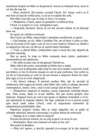 imobilizau braţele lui Mike se desprinseră. Acesta se îndreptă încet, atent la
cei doi din faţa lui.
— Bine, dovlecel, dă-i-nainte, acceptă Chuck. Da’ totuşi, cred c-ar fi
mai bine să staţi de vorbă aicea, ca să nu te scăpăm din ochi.
Dee dădu scurt din cap, în timp ce furia i se risipea.
— Mulţumesc, Chuck, spuse ea punându-i o mână pe braţ.
Chuck i-o acoperi cu a lui, strângând-o uşor.
— Orişicând, dovlecel. Socot că voi doi oricum trebuie să vă lămuriţi
între voi.
Se aşeză, iar ceilalţi se relaxară.
Dee îl privi pe Mike, observându-i atitudinea netulburată, şi spuse:
— Eşti deştept, nu zic, Mike Carridine! Da, am să beau o cafea cu tine.
Dar să nu-ncepi să fii sigur c-am să vin cu tine undeva! încheie ea, dându-i
cu degetul pe sub nas, iar din jur se auziră râsete înfundate.
— Vino, o chemă Mike, conducând-o spre o masă din colţ, departe de
urechile celorlalţi.
Dee se aşeză, în timp ce Mike comanda două cafele, studiindu-l
posomorâtă pe sub sprâncene.
— De unde-ai ştiut cum să mă găseşti? întrebă ea.
Mike ridică din umeri, rezemându-şi bărbia într-o mână.
— Am avut la dispoziţie atâta timp în care să-ţi studiez caracterul, încât
pot deduce ce faci în diverse situaţii cu care te poţi confrunta. Am vorbit cu
cei de la Universitate şi cred că mi-am format o impresie destul de clară.
Ştiu sigur că nu ai o fire sângeroasă.
— Nu întrece măsura, îl preveni sumbru Dee, dar fu nevoită să
zâmbească, fără tragere de inimă, când Mike râse; ochii ei albaştri deveniră
contemplativi, ironici. Deci, crezi că mă cunoşti atât de bine, hmm?
— Dimpotrivă, răspunse el imediat, cunosc impresiile celorlalţi despre
tine. Abia acum, după ce te-am întâlnit, îmi pot forma propria mea
impresie. Singurul lucru pe care-l pot spune cu deplină certitudine e că te-
am subestimat în repetate rânduri. De fapt, continuă el cu o privire scurtă
spre locul unde stătea Chuck, cred că majoritatea oamenilor îţi
subestimează posibilităţile, Dee.
Împotriva propriei voinţe, Dee se simţi măgulită, dar se grăbi să
schimbe subiectul, întrucât conversaţia i se părea destul de irelevantă.
— Înţeleg că ai o staţie radio în maşină?
Privirea lui deveni ironică, iar un colţ al gurii i se arcui în sus.
— Bineînţeles. Doar sunt motanul cel mare şi rău, nu?
Dee pufni în derâdere.
— Până să-l opresc, a deschis aparatul şi-a-nceput să le dea raportul
 