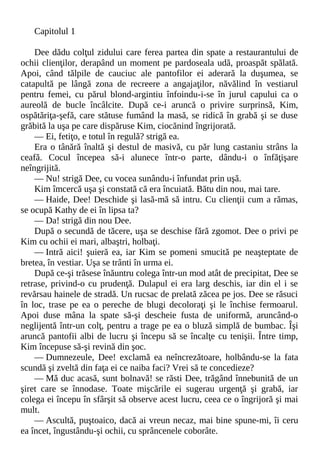 Capitolul 1
Dee dădu colţul zidului care ferea partea din spate a restaurantului de
ochii clienţilor, derapând un moment pe pardoseala udă, proaspăt spălată.
Apoi, când tălpile de cauciuc ale pantofilor ei aderară la duşumea, se
catapultă pe lângă zona de recreere a angajaţilor, năvălind în vestiarul
pentru femei, cu părul blond-argintiu înfoindu-i-se în jurul capului ca o
aureolă de bucle încâlcite. După ce-i aruncă o privire surprinsă, Kim,
ospătăriţa-şefă, care stătuse fumând la masă, se ridică în grabă şi se duse
grăbită la uşa pe care dispăruse Kim, ciocănind îngrijorată.
— Ei, fetiţo, e totul în regulă? strigă ea.
Era o tânără înaltă şi destul de masivă, cu păr lung castaniu strâns la
ceafă. Cocul începea să-i alunece într-o parte, dându-i o înfăţişare
neîngrijită.
— Nu! strigă Dee, cu vocea sunându-i înfundat prin uşă.
Kim îmcercă uşa şi constată că era încuiată. Bătu din nou, mai tare.
— Haide, Dee! Deschide şi lasă-mă să intru. Cu clienţii cum a rămas,
se ocupă Kathy de ei în lipsa ta?
— Da! strigă din nou Dee.
După o secundă de tăcere, uşa se deschise fără zgomot. Dee o privi pe
Kim cu ochii ei mari, albaştri, holbaţi.
— Intră aici! şuieră ea, iar Kim se pomeni smucită pe neaşteptate de
bretea, în vestiar. Uşa se trânti în urma ei.
După ce-şi trăsese înăuntru colega într-un mod atât de precipitat, Dee se
retrase, privind-o cu prudenţă. Dulapul ei era larg deschis, iar din el i se
revărsau hainele de stradă. Un rucsac de prelată zăcea pe jos. Dee se răsuci
în loc, trase pe ea o pereche de blugi decoloraţi şi le închise fermoarul.
Apoi duse mâna la spate să-şi descheie fusta de uniformă, aruncând-o
neglijentă într-un colţ, pentru a trage pe ea o bluză simplă de bumbac. Îşi
aruncă pantofii albi de lucru şi începu să se încalţe cu tenişii. Între timp,
Kim începuse să-şi revină din şoc.
— Dumnezeule, Dee! exclamă ea neîncrezătoare, holbându-se la fata
scundă şi zveltă din faţa ei ce naiba faci? Vrei să te concedieze?
— Mă duc acasă, sunt bolnavă! se răsti Dee, trăgând înnebunită de un
şiret care se înnodase. Toate mişcările ei sugerau urgenţă şi grabă, iar
colega ei începu în sfârşit să observe acest lucru, ceea ce o îngrijoră şi mai
mult.
— Ascultă, puştoaico, dacă ai vreun necaz, mai bine spune-mi, îi ceru
ea încet, îngustându-şi ochii, cu sprâncenele coborâte.
 