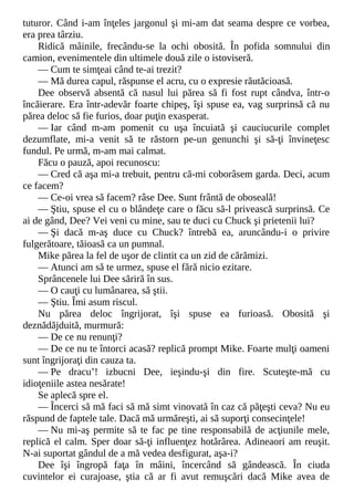 tuturor. Când i-am înţeles jargonul şi mi-am dat seama despre ce vorbea,
era prea târziu.
Ridică mâinile, frecându-se la ochi obosită. În pofida somnului din
camion, evenimentele din ultimele două zile o istoviseră.
— Cum te simţeai când te-ai trezit?
— Mă durea capul, răspunse el acru, cu o expresie răutăcioasă.
Dee observă absentă că nasul lui părea să fi fost rupt cândva, într-o
încăierare. Era într-adevăr foarte chipeş, îşi spuse ea, vag surprinsă că nu
părea deloc să fie furios, doar puţin exasperat.
— Iar când m-am pomenit cu uşa încuiată şi cauciucurile complet
dezumflate, mi-a venit să te răstorn pe-un genunchi şi să-ţi învineţesc
fundul. Pe urmă, m-am mai calmat.
Făcu o pauză, apoi recunoscu:
— Cred că aşa mi-a trebuit, pentru că-mi coborâsem garda. Deci, acum
ce facem?
— Ce-oi vrea să facem? râse Dee. Sunt frântă de oboseală!
— Ştiu, spuse el cu o blândeţe care o făcu să-l privească surprinsă. Ce
ai de gând, Dee? Vei veni cu mine, sau te duci cu Chuck şi prietenii lui?
— Şi dacă m-aş duce cu Chuck? întrebă ea, aruncându-i o privire
fulgerătoare, tăioasă ca un pumnal.
Mike părea la fel de uşor de clintit ca un zid de cărămizi.
— Atunci am să te urmez, spuse el fără nicio ezitare.
Sprâncenele lui Dee săriră în sus.
— O cauţi cu lumânarea, să ştii.
— Ştiu. Îmi asum riscul.
Nu părea deloc îngrijorat, îşi spuse ea furioasă. Obosită şi
deznădăjduită, murmură:
— De ce nu renunţi?
— De ce nu te întorci acasă? replică prompt Mike. Foarte mulţi oameni
sunt îngrijoraţi din cauza ta.
— Pe dracu’! izbucni Dee, ieşindu-şi din fire. Scuteşte-mă cu
idioţeniile astea nesărate!
Se aplecă spre el.
— Încerci să mă faci să mă simt vinovată în caz că păţeşti ceva? Nu eu
răspund de faptele tale. Dacă mă urmăreşti, ai să suporţi consecinţele!
— Nu mi-aş permite să te fac pe tine responsabilă de acţiunile mele,
replică el calm. Sper doar să-ţi influenţez hotărârea. Adineaori am reuşit.
N-ai suportat gândul de a mă vedea desfigurat, aşa-i?
Dee îşi îngropă faţa în mâini, încercând să gândească. În ciuda
cuvintelor ei curajoase, ştia că ar fi avut remuşcări dacă Mike avea de
 