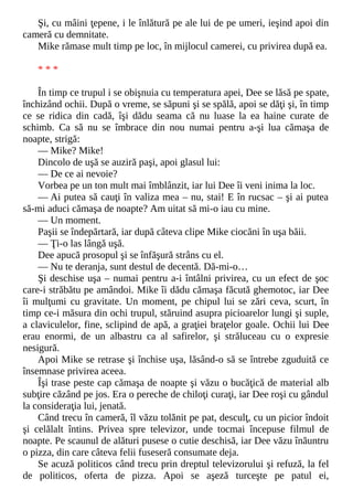 Şi, cu mâini ţepene, i le înlătură pe ale lui de pe umeri, ieşind apoi din
cameră cu demnitate.
Mike rămase mult timp pe loc, în mijlocul camerei, cu privirea după ea.
* * *
În timp ce trupul i se obişnuia cu temperatura apei, Dee se lăsă pe spate,
închizând ochii. După o vreme, se săpuni şi se spălă, apoi se dăţi şi, în timp
ce se ridica din cadă, îşi dădu seama că nu luase la ea haine curate de
schimb. Ca să nu se îmbrace din nou numai pentru a-şi lua cămaşa de
noapte, strigă:
— Mike? Mike!
Dincolo de uşă se auziră paşi, apoi glasul lui:
— De ce ai nevoie?
Vorbea pe un ton mult mai îmblânzit, iar lui Dee îi veni inima la loc.
— Ai putea să cauţi în valiza mea – nu, stai! E în rucsac – şi ai putea
să-mi aduci cămaşa de noapte? Am uitat să mi-o iau cu mine.
— Un moment.
Paşii se îndepărtară, iar după câteva clipe Mike ciocăni în uşa băii.
— Ţi-o las lângă uşă.
Dee apucă prosopul şi se înfăşură strâns cu el.
— Nu te deranja, sunt destul de decentă. Dă-mi-o…
Şi deschise uşa – numai pentru a-i întâlni privirea, cu un efect de şoc
care-i străbătu pe amândoi. Mike îi dădu cămaşa făcută ghemotoc, iar Dee
îi mulţumi cu gravitate. Un moment, pe chipul lui se zări ceva, scurt, în
timp ce-i măsura din ochi trupul, stăruind asupra picioarelor lungi şi suple,
a claviculelor, fine, sclipind de apă, a graţiei braţelor goale. Ochii lui Dee
erau enormi, de un albastru ca al safirelor, şi străluceau cu o expresie
nesigură.
Apoi Mike se retrase şi închise uşa, lăsând-o să se întrebe zguduită ce
însemnase privirea aceea.
Îşi trase peste cap cămaşa de noapte şi văzu o bucăţică de material alb
subţire căzând pe jos. Era o pereche de chiloţi curaţi, iar Dee roşi cu gândul
la consideraţia lui, jenată.
Când trecu în cameră, îl văzu tolănit pe pat, desculţ, cu un picior îndoit
şi celălalt întins. Privea spre televizor, unde tocmai începuse filmul de
noapte. Pe scaunul de alături pusese o cutie deschisă, iar Dee văzu înăuntru
o pizza, din care câteva felii fuseseră consumate deja.
Se acuză politicos când trecu prin dreptul televizorului şi refuză, la fel
de politicos, oferta de pizza. Apoi se aşeză turceşte pe patul ei,
 